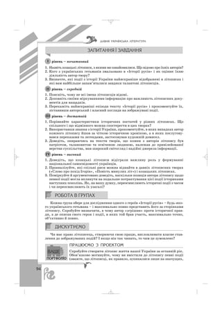 94
рівень – початковий
1. Назвіть козацькі літописи, з якими ви ознайомилися. Що відомо про їхніх авторів?
2. Кого з українських гетьманів змальовано в «Історії русів» і як оцінює їхню
діяльність автор твору?
3. Визначте, які події з історії України найяскравіше відображені в літописах і
які вам найбільше запам’яталися завдяки талантові літописців.
рівень – середній
1. Поясніть, чому не всі імена літописців відомі.
2. Доповніть своїми міркуваннями інформацію про важливість літописних доку
ментів для нащадків.
3. Перекажіть найяскравіші епізоди тексту «Історії русів» і прокоментуйте їх,
зіставивши авторський і власний погляди на зображувані події.
рівень – достатній
1. Порівняйте характеристики історичних постатей у різних літописах. Що
спільного і що відмінного можна спостерегти в цих творах?
2. Використавши знання з історії України, прокоментуйте, в яких випадках автор
кожного літопису йшов за чіткою історичною хронікою, а в яких послугову
вався переказами та легендами, застосовував художній домисел.
3. Доведіть, опираючись на тексти творів, що кожен з авторів літопису був
патріотом, талановитою та освіченою людиною, належав до привілейованої
верстви суспільства, мав широкий світогляд і надійні джерела інформації.
рівень – високий
1. Доведіть, що козацькі літописи відіграли важливу роль у формуванні
національної самосвідомості українців.
2. Проаналізуйте, які спільні риси можна віднайти в давніх літописних творах
(«Слово про похід Ігорів», «Повість минулих літ») і козацьких літописах.
3. Поміркуйте й аргументовано доведіть, наскільки позиція автора літопису щодо
певної події могла вплинути на подальше потрактування цієї події істориками
наступних поколінь. Як, на вашу думку, переосмислюють історичні події з часом
і чи переосмислюють їх узагалі?
Кожна група обере для дослідження одного з героїв «Історії русів» – будь яко
го українського гетьмана – і максимально повно представить його за сторінками
літопису. Спробуйте визначити, в чому автор «згрішив» проти історичної прав
ди, а де описав свого героя і події, в яких той брав участь, максимально точно,
об’єктивно й повно.
Чи має право літописець, створюючи свою працю, висловлювати власне став
лення до зображуваних подій? І якщо він так чинить, то чим це зумовлено?
ÏÐÀÖÞªÌÎ Ç ÏÐÎÅÊÒÎÌ
Спробуйте створити літопис життя нашої України за останній рік.
Обов’язково мотивуйте, чому ви вмістили до літопису певні події
(зважте, що літописці, як правило, зупинялися лише на значущих,
ІV
ІІІ
ІІ
І
ÄÀÂÍß ÓÊÐÀ¯ÍÑÜÊÀ Ë²ÒÅÐÀÒÓÐÀ
_ _ _
 