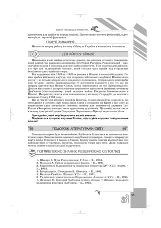 95
ÄÀÂÍß ÓÊÐÀ¯ÍÑÜÊÀ Ë²ÒÅÐÀÒÓÐÀ
доленосних для країни та народу подіях). Проект може містити фотографії, відео
матеріали, музичні фрагменти.
ÒÂÎÐ×² ÇÀÂÄÀÍÍß
Напишіть творчу роботу на тему «Минуле України в козацьких літописах».
Нещодавно вчені майже остаточно довели, що автором літопису Самовидця,
який довгий час вважався анонімним, був Роман Ракушка Романовський – над
звичайно цікава й показова для своєї доби особистість. Тож коротко довідаймося,
хто був цей талановитий чоловік, який стільки часу провів над сторінками
безцінного для українців твору.
Він народився між 1623 м і 1625 м роками в Ніжині в козацькій родині. Ро
ман зробив військову кар’єру: від охоронця військової скарбниці Ніжинського
полку – до посади ніжинського наказного полковника, генерального підскарбія
при гетьмані Іванові Брюховецькому. Є достеменні відомості і про те, що він
спершу підтримував Якима Сомка, потім перекинувся на бік Брюховецького.
Доклав він зусиль і до проголошення церковного прокляття (анафеми) гетьману
Дем’янові Многогрішному, який захопив майно Ракушки Романовського в
Ніжині. Наприкінці життя став священиком у містечку Стародубі, де мешкав з
родиною. Помер 1703 року.
Що ж стосується літопису Самійла Величка, то вам цікаво буде дізнатися, що
оповідання в літописі про похід Івана Сірка з козаками на Крим і про лист до
кримського хана послужило основою сюжету для знаменитої картини Іллі
Рєпіна «Запорожці пишуть листа турецькому султанові». Ці оповіді також лягли
в основу прекрасної драми Спиридона Черкасенка «Про що тирса шелестіла».
Пригадайте, який твір Черкасенка ви вже вивчали.
Поцікавтеся історією картини Рєпіна, підготуйте коротке повідомлення
про неї.
Сьогодні подорож буде незвичайною. Здійснити її вдасться за допомогою кон
турних карт. Використавши знання із зарубіжної літератури, створіть літературні
карти епохи Ренесансу й бароко в Європі. Кожну країну означте відомостями про
найвидатніші літературні, музичні, живописні твори цих епох. Деякі підказки
можна знайти в цьому розділі підручника.
1. Шевчук В. Муза Роксоланська: У 2 кн. – К., 2004.
2. Макаров А. Світло українського бароко. – К., 1994.
3. Європейське Відродження та українська література ХІV–ХVІІІ століть. –
К., 1993.
4. Історія русів / Передмова В. Шевчука. – К., 1991.
5. Величко Самійло. Літопис: У 2 т. – К., 1991.
6. Українські гуманісти епохи Відродження. Антологія: У 2 ч. – К., 1995.
7. Луценко Ю. Григорій Граб’янка та його літопис // Літопис гадяцького
полковника Григорія Граб’янки. – К., 1992.
_ _ _
 