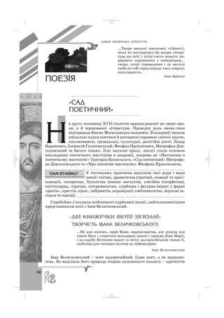 96
ÄÀÂÍß ÓÊÐÀ¯ÍÑÜÊÀ Ë²ÒÅÐÀÒÓÐÀ
...Твори високої поетичної стійності,
яких не постидалась би жодна літера
тура на світі і котрі сміло можуть ви
держати порівняння з найкращим...
твори, котрі справедливо і по заслузі
здобули собі серед народу таку широку
популярність.
Іван Франко
ÏÎÅÇ²ß
«ÑÀÄ
ÏÎÅÒÈ×ÍÈÉ»
а другу половину ХVІІ століття припав розквіт не лише про
зи, а й віршованої літератури. Провідну роль знову таки
відігравала Києво Могилянська академія. В академії читали
унікальні курси поетики й риторики справжні світочі науки,
письменники, громадські, культурні, релігійні діячі: Лазар
Баранович, Іоаникій Галятовський, Феофан Прокопович, Митрофан Дов
галевський та багато інших. Їхні наукові праці, лекції стали основою
викладання поетичного мистецтва в академії, зокрема це «Настанови в
поетичному мистецтві» Григорія Кониського, «Сад поетичний» Митрофа
на Довгалевського та «Про поетичне мистецтво» Феофана Прокоповича.
У тогочасних трактатах виділяли такі роди і види
поезії: епічна, драматична (трагедії, комедії та трагі
комедії), сатирична, буколічна (поезія пастухів), елегійна (скорботна),
епістолярна, лірична, епіграматична, курйозна і фігурна (вірші у формі
«раків», хрестів, зірок, лабіринтів, акровірші), емблематична, віршові за
гадки та пародії. ________________________________________________
Спробуймо з’ясувати особливості курйозної поезії, найталановитішим
представником якої є Іван Величковський.
«ÄÂ² ÊÍÈÆÅ×ÊÈ ÂÊÓÏ² ÇÂ’ßÇÀÍ²»
ÒÂÎÐ×²ÑÒÜ ²ÂÀÍÀ ÂÅËÈ×ÊÎÂÑÜÊÎÃÎ
...Не для якогось, крий Боже, марнославства, але цілком для
хвали Бога і славетної володарки нашої і завжди Діви Марії,
і на оздобу Вітчизни нашої та втіху малоросійським синам її,
особливо для читання охочим та любомудрим.
Іван Величковський
Іван Величковський – поет надзвичайний. Саме поет, а не віршопи
сець. Бо наділила його природа іскрою художнього таланту – здатністю
Í
_ _ _
 
