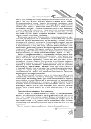 97
ÄÀÂÍß ÓÊÐÀ¯ÍÑÜÊÀ Ë²ÒÅÐÀÒÓÐÀ
пильно вдивлятися у світ, гостро й парадоксально осмислювати його, ви
ливати свої думки в місткі асоціації, колоритні образи, влучні дотепи.
Віртуозно володіючи словом і віршем, він полюбляв експериментувати,
шукати та розробляти нові й незвичні літературні форми. Це була типова
людина епохи бароко – ренесансна життєрадісність і життєлюбність
поєднувалися в ньому з глибокою, щирою релігійністю, а це живило по
тужною енергією його творчість, – така одностайна думка дослідників
його поезії. Цікавий він ще й тим, що не займав високих посад, не мав
поважних титулів і, бувши освіченою людиною, лишався все життя
рядовим орачем рідної культурної ниви.
Точна дата народження Величковського невідома, дослідники при
пускають, що народився він на Ніжинщині близько 1651 року. Загалом
відомостей про його життя небагато, але маємо знати: навчався у Києво
Могилянській академії, працював у Чернігівській друкарні, належав
до культурно освітнього осередку, створеного Лазарем Барановичем.
У Чернігові мешкали його рідні брати – чернець Віктор і намісник Свято
Микільського монастиря Лаврентій. Тут Величковський і одружився, став
священиком. У середині 1680 х років переїхав до Полтави, де зайняв поса
ду пресвітера соборної Успенської церкви. Згодом намісником цієї церкви
довгі роки був його син. Помер Іван Величковський у вересні 1701 року.
Творчість Івана Величковського є одним з найяскравіших зразків укра
їнського бароко. Доробок цього непересічного автора – панегірик на честь
Лазаря Барановича, «Вірші про Дедала», складені на честь Івана Самой
ловича та подаровані гетьманові в Полтаві 1687 року. Цей факт, до речі,
відомий нам з літопису Самійла Величка, а сам автор літопису, оцінюючи
літературну спадщину поета, назвав Величковського «мужем, наділеним
мудрістю й Божою благодаттю»! Найвидатнішими стали дві рукописні
збірки «Зеґар1 з полузеґарком» і «Млеко». Окрім того, зберігся великий
рукописний збірник, куди автор записував як панегірики релігійного ха
рактеру, так і ліричні твори, епіграми, переклади тощо. Свої збірки «Зеґар
з полузеґарком» та «Млеко» Іван Величковський подарував київському
митрополитові Варлааму Ясинському.
Іван Величковський як людина творча поставив перед собою доволі
амбітну мету: «вписати» українську літературу в загальноєвропейський
літературний мистецький простір, про що свідчить його власне зізнання
в передмові до книжки «Млеко»: «Я ж, як справжній син Малоросійської
вітчизни нашої, уболіваючи за те серцем... із горливості своєї до милої
Вітчизни, прикликавши Бога та Божу Матір і святих, умислив, скільки
можливість простого розуму мого дозволяла, деякі значніші поетичні
штуки з’явити руською мовою... які чужою мовою не можуть бути з’яв
лені».
Прокоментуйте ці міркування Величковського.
Побутує думка, що Іван Величковський творив для людей освічених,
мудрих, що глибоко розумілися на поетичному слові. Окрім того, такий
читач умів розгадувати поетичні загадки. Тому не можна приступити до
розмови про них, не дослухавшись до рекомендацій автора: «Коли ці
вірші мої він (читач. – О.М.) швидко пройде, не добачивши, яка в кожному
штучка ховається, мало або жодного не досягне пожитку. Але коли над
1 Зеґа′ р – великий годинник, найчастіше з боєм, на будинку або на вежі.
_ _ _
 
