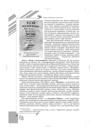 98
кожним віршиком так багато забавиться,
аж поки зрозуміє, що в ньому за річ захова
на, вельми їх полюбить». А відтак продов
жує: «Тож, прецінь, ласкавий читальнику,
коли з них хочеш віднести втіху, довго ро
зумій їх, а коли котрась штучка здасться
для розуміння преважка, слушна річ, од
ного й другого прикликавши, спільно до
мислюйтеся. Адже усі все можемо, а один
усього знати не може, відтак Бог дав розум
при писанні, дасть і при читанні».
Іван Величковський вважав за цілком
допустиме застосовувати до «християнських
матерій» «курйозну» форму (дивіться ваш
літературознавчий словник), прагнучи до
синтезу змісту та форми. Художність його
творів можна осягнути, якщо розглядати
їх у єдності обох цих складників. «Христи
янський» зміст не можна ігнорувати – слід
спробувати знайти в ньому відлуння змісту
«національного» – соціальної дійсності
тогочасної України.
Збірка «Зеґар з полузеґарком» невелика за обсягом. До неї входять
звертання до читача, що є зашифрованою анаграмою1 «Іоан Величков
ський», вірші та прозове звернення до Варлаама Ясинського, а також три
поетичні цикли «Зеґар цілий, що складається з 24 годин», «Полузеґарек,
що включає в себе години денні, а особливо години нічні», «Квадранс,
тобто розділення годин на чотири частини» (це дуже цікава форма,
адже письменник намагався уявити світ, що має чотири складники – весна,
літо, осінь, зима; схід, захід, південь, північ). Ви знаєте, що й синоптичних
Євангелій насправді чотири – від Матвія, Марка, Луки, Іоанна.
Збірка «Зеґар» духовна. У віршованій формі автор розповідає історію
життя і воскресіння Ісуса Христа та його матері Діви Марії. Полузеґарек
вибудовує ціннісні орієнтири віруючої людини.
Дещо відокремленим у цій збірці є цикл «Минути», де постають кар
тини світу, в якому живе звичайна людина. Ідея цього циклу полягає в
тому, що все минає – автор увиразнює цю думку, назвавши поступово віхи
людського життя від народження до покаяння перед смертю. «Минутами
злими» Іван Величковський називає славу, багатство, честь, пияцтво,
мстивість, гордість, пиху, хвальбу, високі думи, банкети, службу, дружбу,
жарти, утіху, розкоші, скарби, зради, хитрість, ошуканство, заздрість,
ненависть тощо. Усе це марності сього світу, несталі і нетривалі. Всі вони
минуть – коли прийде смерть.
На протилежному полюсі – в «минутах добрих» – поет концентрує
явища, які асоціюються з приниженими й упослідженими: хвороби, пере
слідування, муки, біди, жалі, сльози, обра′зи, наруги, голод, спрагу, наготу,
убозтво, каліцтво, сліпоту, німоту, труди, неспокої – все те, що терпить
людина протягом життя. Явища ці – «всякоє зло», але терпіти його дово
ÄÀÂÍß ÓÊÐÀ¯ÍÑÜÊÀ Ë²ÒÅÐÀÒÓÐÀ
Рукописна титулка
двох книжок
Івана Величковського
1 Анагра′ма – переставлення літер у слові у зворотному порядку, завдяки
чому з’являється нове слово.
_ _ _
 
