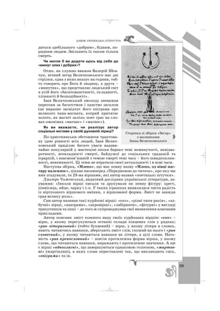 99
ÄÀÂÍß ÓÊÐÀ¯ÍÑÜÊÀ Ë²ÒÅÐÀÒÓÐÀ
диться здебільшого «добрим», бідним, по
рядним людям. Звільнить їх також тільки
смерть.
Чи могли б ви додати щось від себе до
«минут злих і добрих»?
Отже, як слушно вважав Валерій Шев
чук, вічний зеґар Величковського має дві
стрілки, одна з яких вказує на години, тоб
то говорить про Бога й людину, а друга –
«минутна», що представляє людський світ
в усій його «багатоманітності, складності,
тлінності й безподібності».
Іван Величковський змолоду зневажав
перегони за багатством і панство загалом
(це виразно засвідчує його епіграма про
великого пана магната, котрий притягає
золото, як магніт залізо; поет грає на сло
вах омонімах «магнас» і «магнес»).
Як ви вважаєте, чи реалізує автор
соціальні мотиви у своїй духовній ліриці?
По християнськи обстоюючи трактова
ну ідею рівності всіх людей, Іван Велич
ковський приділяє багато уваги надзви
чайно популярній у мистецтві епохи бароко темі неминучості, невідво
ротності, всевладності смерті, байдужої до соціальних градацій та
ієрархій, і взаємозв’язаній з темою смерті темі часу – його швидкоплин
ності, невпинності. Ці теми не втратили своєї актуальності і в нові часи.
Наступна збірка, «Млеко», що має повну назву «Млеко, од вівці пас
тиру належноє», цікава насамперед «Передмовою до читача», про яку ми
вже згадували, та 23 ма віршами, які автор назвав «поетицькі штучки».
Дмитро Чижевський, видатний дослідник української літератури, за
уважив: «Інколи вірші писали та друкували як певну фігуру: хрест,
півмісяць, яйце, чарку і т.п. У таких іграшках виявлялася чиста радість
із віртуозного віршового вміння, з віршованої форми. Зміст не завжди
грав велику роль».
Сам автор називав такі курйозні вірші: «ехо», «різні типи раків», «аз
бучні» вірші, «анаграми», «акровірші», «лабіринти», «фігурні» у вигляді
трикутників та інші – до того ж супроводжував свої визначення власними
прикладами.
Автор пояснює зміст кожного виду своїх курйозних віршів: «ехо» –
вірш, у якому перегукуються останні склади кінцевих слів у рядках;
«рак літеральний» (тобто буквений) – вірш, у якому літери в словах,
навіть читаючись навпаки, зберігають зміст слів; схожий на нього і «рак
словесний», у якому читаються навпаки не літери, а цілі слова. Нато
мість «рак прекословний» – зовсім протилежна форма вірша, у ньому
слова, що читаються навпаки, виражають і протилежне значення. А ще
є вірші «одногласні», що завершуються однаковою голосною, «жартов
ні» (жартівливі), в яких слова переставлені так, що викликають сміх,
«епіграми» та ін.
Сторінка зі збірки «Зеґар»
з малюнками
Івана Величковського
_ _ _
 