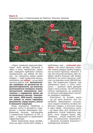 29
Карта 6.
Напрямки руху з Червонограда до Любліна, Жешува, Кракова
«Черги зумовлені людським фак-
тором. Коли автобус застрягає в
черзі, а хтось намагається, примі-
ром, «вирішити проблему» імпорту
холодильника, що займає 30 хви-
лин, ми, музиканти, маємо чекати
позаду», – каже львівський митець,
натякаючи, що хабарі – це ще одна
причина довгих черг. Автоматиза-
ція перевірок за допомогою ві-
деоспостереження, що включає
розпізнавання номерних знаків,
автоматичне зважування ван-
тажівки з передачею даних до
встановленого центру, електро-
нні черги, GPS-ключі, електро-
нні заявки та митна перевірка
документів, серед іншого, могли
б зменшити корупцію.
Отже, вирішення проблеми з
чергами могло б допомогти спра-
витися з іншими важливими про-
блемними місцями, пов'язаними
з управлінням кордоном та ПП, а
саме - з корупцією та проблемами
інфраструктури.
Окрім зазначених вище засобів,
існує ще один спосіб мати справу з
проблемою черг – спільний кон-
троль. «На пункті пропуску «Угри-
нів» можна швидше пройти кордон,
ніж на пункті пропуску «Шегині». У
нас там спільний контроль. Вам по-
трібно пройти близько 100 метрів.
Натомість на пункті пропуску «Ше-
гині» ця відстань сягає 500-600 ме-
трів. Там українська сторона, тоді
нейтральна смуга, а потім поль-
ська», – діляться своїм досвідом
люди з міста Сокаль. На ПП Угринів
спільне приміщення, де українські
та польські прикордонники і митни-
ки проводять перевірку.
Електронні чи онлайн черги
– це ще одне рішення. Але тут
потрібно враховувати ситуації,
коли людині потрібно негайно пе-
ретнути кордон, а вільного місця
в черзі немає. «Електронні черги
– це гарна ідея. Але потрібно пе-
редбачати спосіб перетину кор-
дону, коли людина хвора, або,
приміром, спосіб перетину кор-
дону рятувальними машинами»,
– зазначає місцевий журналіст і
громадський активіст.
Краків
Жешув
Люблін
Рава-Руська
Угринів
Червоноград
 
