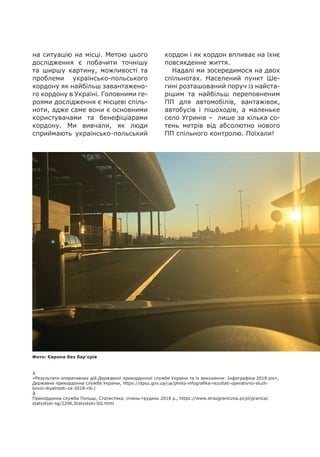 1
«Результати оперативних дій Державної прикордонної служби України та їх виконання: Інфографіка 2018 рік»,
Державна прикордонна служба України, https://dpsu.gov.ua/ua/photo-infografika-rezultati-operativno-sluzh-
bovoi-diyalnosti-za-2018-rik-/
2
Прикордонна служба Польщі, Статистика, січень-грудень 2018 р., https://www.strazgraniczna.pl/pl/granica/
statystyki-sg/2206,Statystyki-SG.html
на ситуацію на місці. Метою цього
дослідження є побачити точнішу
та ширшу картину, можливості та
проблеми українсько-польського
кордону як найбільш завантажено-
го кордону в Україні. Головними ге-
роями дослідження є місцеві спіль-
ноти, адже саме вони є основними
користувачами та бенефіціарами
кордону. Ми вивчали, як люди
сприймають українсько-польський
кордон і як кордон впливає на їхнє
повсякденне життя.
Надалі ми зосередимося на двох
спільнотах. Населений пункт Ше-
гині розташований поруч із найста-
рішим та найбільш переповненим
ПП для автомобілів, вантажівок,
автобусів і пішоходів, а маленьке
село Угринів – лише за кілька со-
тень метрів від абсолютно нового
ПП спільного контролю. Поїхали!
Фото: Європа без бар'єрів
 