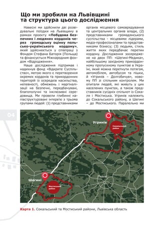 04
Що ми зробили на Львівщині
та структура цього дослідження
Навесні ми здійснили дві розві-
дувальні поїздки на Львівщину в
рамках проекту «Побудова без-
печних і людяних кордонів че-
рез громадську оцінку поль-
сько-українського кордону»,
який здійснюється у співпраці з
Фондом Стефана Баторія (Польща)
та фінансується Міжнародним фон-
дом «Відродження».
Наше дослідження підтримав і
надихнув фонд «Відкрите Суспіль-
ство», метою якого є перетворення
окремих кордонів та прикордонних
територій із осередків насильства,
непевності, обмежень і маргіналі-
зації на безпечні, передбачувані,
благополучні та інклюзивні сере-
довища. Ми провели глибинні на-
півструктуровані інтерв’ю з трьома
групами людей: (1) представниками
органів місцевого самоврядування
та центральних органів влади, (2)
представниками громадянського
суспільства - місцевими лідерами,
медіа-професіоналами та представ-
никами бізнесу; (3) людьми, стиль
життя яких передбачає перетин
кордону. Дослідження зосередже-
не на двох ПП: «Шегині-Медика»,
найбільшому західному прикордон-
ному пропускному пунктові в Укра-
їні, який можна перетнути потягом,
автомобілем, автобусом та пішки,
й «Угринів – Долгобичув», ново-
му ПП зі спільним контролем. Ми
опитали людей, які живуть у цих
населених пунктах, а також пред-
ставників сусідніх спільнот із Сока-
ля і Мостиська. Угринів належить
до Сокальського району, а Шегині
– до Мостиського. Паралельно ми
Карта 1. Сокальський та Мостиський райони, Львівська область
Мостиський
район
Угринів
Сокальський
район
Шегині
Львів
 