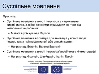 Суспільне мовлення
Практика:
• Суспільне мовлення в якості інвестора у національне
виробництво, з зобов'язаннями отримувати контент від
незалежних виробників.
– Майже в усіх країнах Європи
• Суспільне мовлення як стимул для інновацій у нових видах
послуг, таких як інтерактивний або онлайн контент
– Наприклад, Естонія, Велика Британія
• Суспільне мовлення в якості інвестора/виробника у кінематографі
– Наприклад, Франція, Швейцарія, Італія, Греція
 