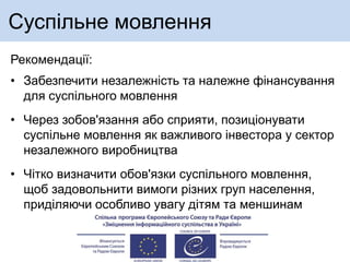 Суспільне мовлення
Рекомендації:
• Забезпечити незалежність та належне фінансування
для суспільного мовлення
• Через зобов'язання або сприяти, позиціонувати
суспільне мовлення як важливого інвестора у сектор
незалежного виробництва
• Чітко визначити обов'язки суспільного мовлення,
щоб задовольнити вимоги різних груп населення,
приділяючи особливо увагу дітям та меншинам
 