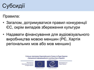 Субсидії
Правила:
• Загалом, дотримуватися правил конкуренції
ЄС, окрім випадків збереження культури
• Надавати фінансування для аудіовізуального
виробництва мовою меншин (РЄ, Хартія
регіональних мов або мов меншин)
 