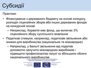 Субсидії
Практики:
• Фінансування з державного бюджету на основі конкурсу,
розподіл ліцензійних зборів або інших державних фондів
на конкурсній основі
– Наприклад, Хорватія має фонд, що включає 3%
ліцензійного збору суспільного мовлення
• Податкові стимули, наприклад, податкове звільнення або
знижки для виробництва (національне та міжнародне)
– Наприклад, у Бельгії звільнення від податків
допомогло залучити міжнародних виробників і
підвищити професіоналізм галузі та збільшило обсяги
національного виробництва
 