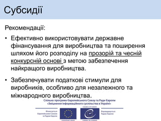 Субсидії
Рекомендації:
• Ефективно використовувати державне
фінансування для виробництва та поширення
шляхом його розподілу на прозорій та чесній
конкурсній основі з метою забезпечення
найкращого виробництва.
• Забезпечувати податкові стимули для
виробників, особливо для незалежного та
міжнародного виробництва.
 