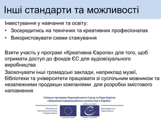 Інші стандарти та можливості
Інвестування у навчання та освіту:
• Зосередитись на технічних та креативних професіоналах
• Використовувати схеми стажування
Взяти участь у програмі «Креативна Європа» для того, щоб
отримати доступ до фондів ЄС для аудіовізуального
виробництва
Заохочувати інші громадські заклади, наприклад музеї,
бібліотеки та університети працювати зі суспільним мовником та
незалежними продакшн компаніями для розробки змістового
наповнення
 