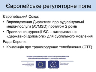 Європейське регуляторне поле
Європейський Союз:
• Впровадження Директиви про аудіовізуальні
медіа-послуги (AVMSD) протягом 2 років
• Правила конкуренції ЄС – використання
«державної допомоги» для суспільного мовлення
Рада Європи:
• Конвенція про транскордонне телебачення (СTT)
 