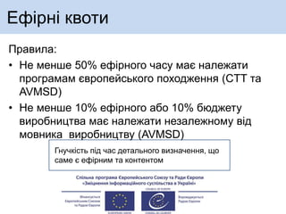 Ефірні квоти
Правила:
• Не менше 50% ефірного часу має належати
програмам європейського походження (CTT та
AVMSD)
• Не менше 10% ефірного або 10% бюджету
виробництва має належати незалежному від
мовника виробництву (AVMSD)
Гнучкість під час детального визначення, що
саме є ефірним та контентом
 