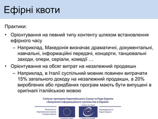 Ефірні квоти
Практики:
• Орієнтування на певний типу контенту шляхом встановлення
ефірного часу
– Наприклад, Македонія визначає драматичні, документальні,
навчальні, інформаційні передачі, концерти, танцювальні
заходи, опери, серіали, комедії …
• Орієнтування на обсяг витрат на незалежний продакшн
– Наприклад, в Італії суспільний мовник повинен витрачати
15% загального доходу на незалежний продакшн, а 20%
вироблених або придбаних програм мають бути випущені в
оригіналі італійською мовою
 