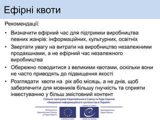 Ефірні квоти
Рекомендації:
• Визначити ефірний час для підтримки виробництва
певних жанрів: інформаційних, культурних, освітніх
• Звертати увагу на витрати на виробництво незалежними
продакшнами, а не ефірний час незалежного
виробництва
• Обережно поводитися з великими квотами, оскільки вони
не часто приводять до підвищення якості
• Розглядати квоти на рік або місяць, а не днів, щоб
забезпечити для мовників більшу гнучкість та сприяти
інвестуванню у більш змістовний контент
 