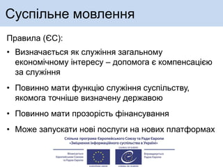 Суспільне мовлення
Правила (ЄС):
• Визначається як служіння загальному
економічному інтересу – допомога є компенсацією
за служіння
• Повинно мати функцію служіння суспільству,
якомога точніше визначену державою
• Повинно мати прозорість фінансування
• Може запускати нові послуги на нових платформах
 