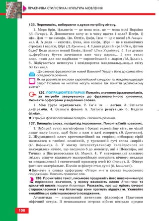 135. Перепишіть, вибираючи з дужок потрібну літеру.
1. Моря бр(и, і)льянтів — це мова моя, це — мова моєї Вкраїни
(В. Сосюра). 2. Докопатися хочу я: в чому щастя і воля? Пес(и, і)
м(и, і)зм — це емоц(и, і)я. Опт(и, і)м(и, і)зм — це є воля! (В. Іващен
ко). 3. А доля — екзот(и, і)чна, мов кол(и, і)брі — не в канонічних
строфах і верл(и, і)брі (Д. Кремінь). 4. І доки рідний край Єг(и, і)птом
буде? Коли загине новий Вав(и, і)лон? (Леся Українка). 5. І за дужки
ц..ферблату буття зачепився вже часу паром… І вже стало
клас..чним для нас надбання — європейський с..ндром (М. Дьомін).
6. Відбувається неминуча і невідворотна макдональд..зац..я світу
(О. Сенчик).
Що означає фразеологізм новий Вавилон? Уведіть його до самостійно
складеного речення.
Як ви розумієте вислови європейський синдром та макдональдизація
світу? Позитив чи негатив несуть названі так поняття українському
життю?
136. ПОПРАЦЮЙТЕ В ПАРАХ! Поясніть значення фразеологізмів,
за потреби звернувшись до фразеологічного словника.
Визначте орфограми у виділених словах.
1. Мов труба ієрихонська. 2. Ім’я їм — легіон. 3. Співати
дифірамби. 4. Зазнати фіаско. 5. Хитати репутацію. 6. Кадити
фіміам.
З трьома фразеологізмами складіть і запишіть речення.
137. Випишіть слова, похідні від іншомовних. Поясніть їхній правопис.
1. Забирай гучні магнітофони і брехні телевізійну сіть, не чіпай
лише малу ікону, щоб було з ким в хаті говорить (В. Бровченко).
2. Журавлиний ключ хрестоматійний на сторінці небокраю сірій
малювався в глибині незмінній, у тривожній суті слова «вирій»
(П. Воронько). 3. У моєму інтелектуальному калейдоскопі не
знаходилось нічого, що пасувало б до моменту, ані з Шекспіра, ані
Тичини з Вінграновським (А. Мороз). 4. У витворюванні власного
іміджу рішуче відкиньте малоросійську понурість вічного невдахи
та невдоволений і скептичний прижмур очей (О. Сенчик). 5. Фіксує
фото все матеріальне. Поезія ж фіксує стан душі (В. Іващенко).
Визначте в словах орфограму «Літери и—і в словах іншомовного
походження». Поясніть правопис слів.
138. Прочитайте текст, письмово продовжіть його поясненням про
переносне значення, у якому вживають слово Атлантида та
крилатий вислів пошуки Атлантиди. Розкажіть, про що мріють сучасні
старшокласники і яку Атлантиду вони прагнуть відшукати. Уживайте
якнайбільше слів іншомовного походження.
Атлантида — згадуваний античним філософом Платоном
міфічний острів. З мешканцями острова нібито воювали предки
100
ПРАКТИЧНА СТИЛІСТИКА І КУЛЬТУРА МОВЛЕННЯ
block_10_2010-12-05-2010-3.qxp 06.08.2010 20:58 Page 100
 