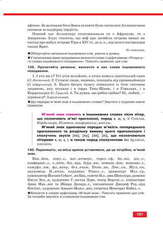 афінян. За велінням бога Зевса атланти були затоплені Атлантичним
океаном за надмірну гордість.
Певний час Атлантиду ототожнювали то з Африкою, то з
Америкою. Існує гіпотеза, що міф про загибель острова виник як
спогад про вибух острова Тіри в ХІV ст. до н. е., від якого постраждав
також Крит.
Зі словника.
Обґрунтуйте написання іншомовних слів, ужитих в уривку.
У записаному вами продовженні визначте слова з орфограмою «Літери и—
і в словах іншомовного походження». Поясніть правопис цих слів.
139. Прочитайте речення, визначте в них слова іншомовного
походження.
1. І хто ми є? Усі усім мільйони, а хтось комусь однісінький один
(Л. Костенко). 2. Сучасні люди, напевно, походять від кроманьйонців
(З підручника). 3. Надто багато галасу зчинилося із тією сніговою
людиною, яку шукали і в горах Тянь Шаню, і в Гімалаях, і в
Кордильєрах (Є. Гуцало). 4. Ти думав, що рибка срібна? Ні, любий, —
піранья (Р. Харитонова).
Що передає м’який знак в іншомовних словах? Звіртеся з поданим нижче
правилом.
М’який знак ставлять в іншомовних словах після літер,
що позначають м’які приголосні, перед я, ю, є, ї: Севілья,
Кордильєри, Ньютон, конферансьє, ательє.
М’який знак одночасно передає м’якість попереднього
приголосного та роздільну вимову цього приголосного і
сполучень звуків [йа], [йу], [йе], [йі], що позначаються
літерами я, ю, є, ї, а також перед сполученням йо: бульйон,
каньйон.
140. Перепишіть, на місці крапок уставляючи, де це потрібно, м’який
знак.
Кан..йон, порт..є, нат..ютморт, горел..єф, бл..юз, дос..є,
конферанс..є, с..юїта, біл..ярд, бурд..юк, компан..йон, монпанс..є,
камуфл..яж, фл..югер, бел..етаж, Пхен..ян, Люс..єн, Жул..єн,
науковець Н..ютон, кардинал Рішел..є, драматург Мол..єр,
композитор Йоганн Себаст..ян Бах, сонети Віл..яма Шекспіра, романи
Еміля Зол..я, художник Г..юстав Доре, театр Бергон..є, кіноактори
Анна Ман..яні та Жерар Депард..є, письменник Джозеф Ред..ярд
Кіплінг, художник Амадео Моділ..яні, співачка Монсерат Кабал..є.
Визначте в словах орфограму «М’який знак». Поясніть правопис цих слів.
За потреби звіртеся зі словником іншомовних слів.
101
block_10_2010-12-05-2010-3.qxp 06.08.2010 20:58 Page 101
 