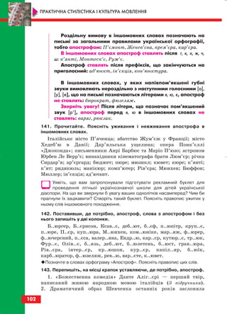 Роздільну вимову в іншомовних словах позначають на
письмі за загальними правилами української орфографії,
тобто апострофом: П’ємонт, Женев’єва, прем’єра, кар’єра.
В іншомовних словах апостроф ставлять після г, к, х, ж, ч,
ш: к’янті, Монтеск’є, Руж’є.
Апостроф ставлять після префіксів, що закінчуються на
приголосний: ад’юнкт, ін’єкція, кон’юнктура.
В іншомовних словах, у яких напівпом’якшені губні
звуки вимовляють нероздільно з наступними голосними [а],
[у], [е], що на письмі позначаються літерами я, ю, є, апостроф
не ставлять: бюрократ, фюзеляж.
Зверніть увагу! Після літери, що позначає пом’якшений
звук [р’], апостроф перед я, ю в іншомовних словах не
ставлять: варяг, рюкзак.
141. Прочитайте. Поясніть уживання і невживання апострофа в
іншомовних словах.
Італійське місто П’яченца; абатство Жум’єж у Франції; місто
Хедеб’ю в Данії; Дар’яльська ущелина; опера Понк’єллі
«Джоконда»; письменники Анрі Барбюс та Маріо П’юзо; астроном
Юрбен Ле Верр’є; винахідники кінематографа брати Люм’єр; річка
Сирдар’я; ар’єргард; бюджет; пюре; мюзикл; кювет; кюре; к’янті;
к’ят; ридикюль; манікюр; комп’ютер; Рів’єра; Мюнхен; Бюффон;
Мюллер; ін’єкція; ад’ютант.
Уявіть, що вам запропонували підготувати рекламний буклет для
проведення літньої українознавчої школи для дітей української
діаспори. На що ви звернули б увагу ваших однолітків насамперед? Чим би
прагнули їх зацікавити? Створіть такий буклет. Поясніть правопис ужитих у
ньому слів іншомовного походження.
142. Поставивши, де потрібно, апостроф, слова з апострофом і без
нього запишіть у дві колонки.
Б..юргер, Б..єрнсон, Ксав..є, деб..ют, б..єф, п..юпітр, круп..є,
п..юре, П..єр, куп..юра, М..юнхен, ком..юніке, мар..яж, ф..юрер,
ф..ючерсний, п..єса, валер..яна, Ендр..ю, кар..єр, кутюр..є, тр..юк,
Фур..є, Олів..є, б..язь, деб..ют, б..юлетень, б..юст, грав..юра,
Рів..єра, інтер..єр, кр..юшон, кур..єр, капіл..яр, б..юїк,
карб..юратор, ф..юзеляж, рев..ю, вар..єте, к..ювет.
Позначте в словах орфограму «Апостроф». Поясніть правопис цих слів.
143. Перепишіть, на місці крапок уставляючи, де потрібно, апостроф.
1. «Божественна комедія» Данте Аліг..єрі — перший твір,
написаний живою народною мовою італійців (З підручника).
2. Драматичний образ Шевченка останніх років заслоняла
102
ПРАКТИЧНА СТИЛІСТИКА І КУЛЬТУРА МОВЛЕННЯ
block_10_2010-12-05-2010-3.qxp 06.08.2010 20:58 Page 102
 