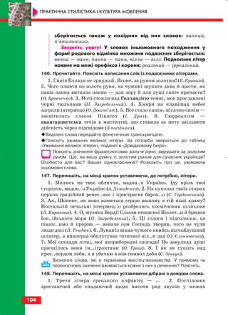 зберігається також у похідних від них словах: ванний,
п’ятитонний.
Зверніть увагу! У словах іншомовного походження у
формі родового відмінка множини подвоєння зберігається:
ванна — ванн, панна — панн, вілла — вілл. Подвоєння літер
наявне на межі префікса і кореня: реальний — ірреальний.
146. Прочитайте. Поясніть написання слів із подвоєними літерами.
1. Синів Еллади не зряджай, Ясоне, за руном золотим! (Б. Кравців).
2. Чого пливти по золоте руно, на чужині шукати дива й щастя, як
наша панна виткала панно — для зору й для душі святе причастя?
(В. Бровченко). 3. Ночі стояли над Голландією темні, мов прославлені
чорні тюльпани (П. Загребельний). 4. Хмари на клавішах небес
заграли інтермецо (О. Довгоп’ят). 5. Все стало синім, місячно синім —
засвітилась сльоза Пікассо (І. Драч). 6. Сюрреалізм —
авангардистська течія в мистецтві, що ставила за мету звільнити
дійсність через підсвідоме (З посібника).
Виділені слова передайте фонетичною транскрипцією.
Поясніть уживання великої літери. За потреби зверніться до таблиці
«Уживання великої літери», поданої в «Довідковому бюро».
Поясніть значення фразеологізмів золоте руно; вирушати за золотим
руном. Що, на вашу думку, є золотим руном для сучасних українців?
Особисто для вас? Ваших однокласників? Розкажіть про це, уживаючи
іншомовні слова.
147. Перепишіть, на місці крапок уставляючи, де потрібно, літери.
1. Молюсь на твоє обличчя, мадон..о Україно. Іду крізь твої
сторіччя, мадон..о Україно (А. Демиденко). 2. На куполах твоїх старих
церков граційний ренес..анс і пристрасне барок..о (С. Гординський).
3. Ах, Шопене, як воно живеться серцю вашому в тій ніші храму?
Ностальгій печальні інтермец..о розбрелись космічними шляхами
(Л. Баранова). 4. О, музика Верді! Сльози нещасної Віолет..и й бризки
Іон..ійського моря (П. Загребельний). 5. Ці голоси і підголоски, це
піаніс..имо й прорив — неначе сам Господь творив, чого не чули
люди досі (Л. Тендюк). 6. Лунав із вікна чужого якийсь відчайдушний
шлягер, а виноград обплутував готичної віл..и дах (О. Слоньовська).
7. Мої спогади літні, мої неприборкані спогади! По завулках душі
причаїлись вони ім…ігрантами (О. Грош). 8. І як не сушіть над
крос..вордом лоби, а я убачаю в нім символ доби (С. Зінчук).
Визначте слова, які є термінами мистецтвознавства. У прямому чи
переносному значенні вживається кожне з них у реченнях? Поясніть.
148. Перепишіть, на місці крапок уставляючи дібрані з довідки слова.
1. Третя літера грецького алфавіту — … . 2. Послідовно
зростаючий або спадаючий щодо висоти ряд звуків у межах
104
ПРАКТИЧНА СТИЛІСТИКА І КУЛЬТУРА МОВЛЕННЯ
block_10_2010-12-05-2010-3.qxp 06.08.2010 20:58 Page 104
 