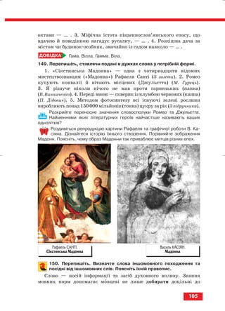 октави — … . 3. Міфічна істота південнослов’янського епосу, що
вдачею й поведінкою нагадує русалку, — … . 4. Розкішна дача за
містом чи будинок особняк, звичайно із садом навколо — … .
Гама. Вілла. Гамма. Віла.
149. Перепишіть, ставлячи подані в дужках слова у потрібній формі.
1. «Сікстинська Мадонна» — одна з чотирнадцяти відомих
мистецтвознавцям («Мадонна») Рафаеля Санті (З газети). 2. Ромео
купують конвалії й вітають місцевих (Джульєтта) (М. Гурець).
3. Я рішуче ніколи нічого не мав проти гарненьких (панна)
(В. Винниченко). 4. Переді мною — скверик із клумбою червоних (канна)
(П. Дідович). 5. Методом фотосинтезу всі існуючі зелені рослини
виробляють понад 150 000 мільйонів (тонна) цукру за рік (З підручника).
Розкрийте переносне значення словосполуки Ромео та Джульєтта.
Найменнями яких літературних героїв найчастіше називають ваших
однолітків?
Роздивіться репродукцію картини Рафаеля та графічної роботи В. Ка
сіяна. Дізнайтеся історію їхнього створення. Порівняйте зображення
Мадонн. Поясніть, чому образ Мадонни так приваблює митців різних епох.
150. Перепишіть. Визначте слова іншомовного походження та
похідні від іншомовних слів. Поясніть їхній правопис.
Слово — носій інформації та засіб духовного впливу. Знання
мовних норм допомагає мовцеві не лише добирати доцільні до
105
Рафаель САНТІ.
Сікстинська Мадонна
Василь КАСІЯН.
Мадонна
block_10_2010-12-05-2010-3.qxp 06.08.2010 21:26 Page 105
 