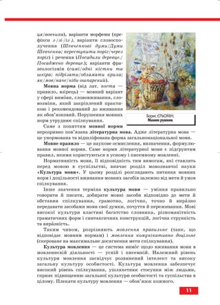 ця/вовчиха), варіанти морфеми (пре
фікси з /зі /із ), варіанти словоспо
лучення (Шевченкові думи/Думи
Шевченка; переступити поріг/через
поріг) і речення (Посадили деревце./
Посаджено деревце.); варіанти фра
зеологізмів (самі/одні кістки та
шкіра; підрізати/обламати крила;
як/мов/наче/ніби ошпарений).
Мовна норма (від лат. norma —
правило, взірець) — мовний варіант
у сфері вимови, слововживання, сло
возміни, який закріплений практи
кою і рекомендований до вживання
як обов’язковий. Порушення мовних
норм утруднює спілкування.
Саме з поняттям мовної норми
нерозривно пов’язана літературна мова. Адже літературна мова —
це унормована та відшліфована форма загальнонаціональної мови.
Мовне правило — це наукове осмислення, визначення, формулю
вання мовної норми. Саме норми літературної мови є підґрунтям
правил, якими користуються в усному і писемному мовленні.
Нормативність мови, її відповідність тим вимогам, які ставлять
перед мовою в суспільстві, вивчає розділ мовознавчої науки
«Культура мови». У цьому розділі розглядають питання мовних
норм і доцільності вживання мовних засобів залежно від мети й умов
спілкування.
Інше значення терміна культура мови — уміння правильно
говорити й писати, добирати мовні засоби відповідно до мети й
обставин спілкування, грамотно, логічно, точно й виразно
передавати засобами мови свої думки, почуття й переживання. Мові
високої культури властиві багатство словника, різноманітність
граматичних форм і синтаксичних конструкцій, логічна стрункість
та виразність.
Таким чином, розрізняють мовлення правильне (таке, що
відповідає мовним нормам) і мовлення комунікативно доцільне
(скероване на максимальне досягнення мети спілкування).
Культура мовлення — це система вимог щодо вживання мови в
мовленнєвій діяльності — усній і писемній. Належний рівень
культури мовлення засвідчує розвинений інтелект та високу
загальну культуру особистості. Культура мовлення забезпечує
високий рівень спілкування, ушляхетнює стосунки між людьми,
сприяє підвищенню загальної культури особистості та суспільства в
цілому. Плекати культуру мовлення — обов’язок кожного.
11
Борис ЄРЬОМІН.
Мамин рушник
block_10_2010-12-05-2010-3.qxp 06.08.2010 20:49 Page 11
 