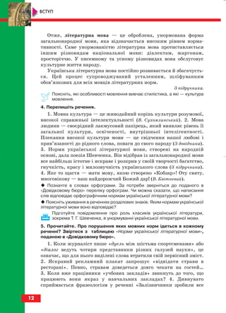 Отже, літературна мова — це оброблена, унормована форма
загальнонародної мови, яка відзначається високим рівнем норма
тивності. Саме унормованістю літературна мова протиставляється
іншим різновидам національної мови: діалектам, жаргонам,
просторіччю. У писемному та усному різновидах вона обслуговує
культурне життя народу.
Українська літературна мова постійно розвивається й збагачуєть
ся. Цей процес супроводжуваний усталенням, шліфуванням
обов’язкових для всіх мовців літературних норм.
З підручника.
Поясніть, які особливості мовлення вивчає стилістика, а які — культура
мовлення.
4. Перепишіть речення.
1. Мовна культура — це живодайний корінь культури розумової,
високої справжньої інтелектуальності (В. Сухомлинський). 2. Мова
людини — своєрiдний лакмусовий папiрець, який виявляє рiвень її
загальної культури, освiченостi, внутрiшньої iнтелiгентностi.
Плекання високої культури мови — це свiдчення нашої любовi i
прив’язаностi до рiдного слова, поваги до свого народу (З довiдника).
3. Норми української літературної мови, створені на народній
основі, дала поезія Шевченка. Він відібрав із загальнонародної мови
все найбільш істотне і яскраве і розкрив у своїй творчості багатство,
гнучкість, красу і милозвучність українського слова (З підручника).
4. Яке то щастя — мати мову, якою створено «Кобзар»! Оту святу,
многовікову — наш найдорожчий Божий дар! (В. Квітневий).
Позначте в словах орфограми. За потреби зверніться до поданого в
«Довідковому бюро» переліку орфограм. Чи можна сказати, що написання
слів відповідає орфографічним нормам української літературної мови?
Поясніть уживання в реченнях розділових знаків. Яким нормам української
літературної мови воно відповідає?
Підготуйте повідомлення про роль класиків української літератури,
зокрема Т. Г. Шевченка, в унормуванні української літературної мови.
5. Прочитайте. Про порушення яких мовних норм ідеться в кожному
реченні? Звіртеся з таблицею «Норми української літературної мови»,
поданою в «Довідковому бюро».
1. Коли журналіст пише «дуель між шістьма спортсменами» або
«діалог ведуть чотири представники різних галузей науки», це
означає, що для нього виділені слова втратили свій первісний зміст.
2. Яскравий рекламний плакат запрошує «відвідати страви в
ресторані». Певно, стравам доведеться довго чекати на гостей…
3. Коли вже працівники «учбових закладів» звикнуть до того, що
працюють вони якраз у навчальних закладах? 4. Дивнувато
сприймається фразеологізм у реченні «Залізничники зробили все
12
ВСТУП
block_10_2010-12-05-2010-3.qxp 06.08.2010 20:49 Page 12
 