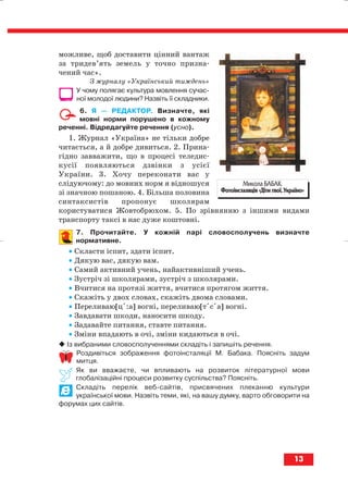 можливе, щоб доставити цінний вантаж
за тридев’ять земель у точно призна
чений час».
З журналу «Український тиждень»
У чому полягає культура мовлення сучас
ної молодої людини? Назвіть її складники.
6. Я — РЕДАКТОР. Визначте, які
мовні норми порушено в кожному
реченні. Відредагуйте речення (усно).
1. Журнал «Україна» не тільки добре
читається, а й добре дивиться. 2. Прина
гідно завважити, що в процесі теледис
кусії появляються дзвінки з усієї
України. 3. Хочу переконати вас у
слідуючому: до мовних норм я відношуся
зі значною пошаною. 4. Більша половина
синтаксистів пропонує школярам
користуватися Жовтобрюхом. 5. По зрівнянню з іншими видами
транспорту таксі в нас дуже коштовні.
7. Прочитайте. У кожній парі словосполучень визначте
нормативне.
• Скласти іспит, здати іспит.
• Дякую вас, дякую вам.
• Самий активний учень, найактивніший учень.
• Зустріч зі школярами, зустріч з школярами.
• Вчитися на протязі життя, вчитися протягом життя.
• Скажіть у двох словах, скажіть двома словами.
• Переливаю[цs:а] вогні, переливаю[тsсsа] вогні.
• Завдавати шкоди, наносити шкоду.
• Задавайте питання, ставте питання.
• Зміни впадають в очі, зміни кидаються в очі.
Із вибраними словосполученнями складіть і запишіть речення.
Роздивіться зображення фотоінсталяції М. Бабака. Поясніть задум
митця.
Як ви вважаєте, чи впливають на розвиток літературної мови
глобалізаційні процеси розвитку суспільства? Поясніть.
Складіть перелік веб сайтів, присвячених плеканню культури
української мови. Назвіть теми, які, на вашу думку, варто обговорити на
форумах цих сайтів.
13
Микола БАБАК.
Фотоінсталяція «Діти твої, Україно»
block_10_2010-12-05-2010-3.qxp 06.08.2010 20:49 Page 13
 