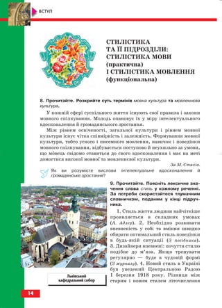 8. Прочитайте. Розкрийте суть термінів мовна культура та мовленнєва
культура.
У кожній сфері суспільного життя існують свої правила і закони
мовного спілкування. Молодь опановує їх у міру інтелектуального
вдосконалення й громадянського зростання.
Між рівнем освіченості, загальної культури і рівнем мовної
культури існує чітка співмірність і залежність. Формування мовної
культури, тобто усного і писемного мовлення, навичок і поведінки
мовного спілкування, відбувається поступово й неухильно за умови,
що мовець свідомо ставиться до свого вдосконалення і має на меті
домогтися високої мовної та мовленнєвої культури.
За М. Стахів.
Як ви розумієте вислови інтелектуальне вдосконалення й
громадянське зростання?
9. Прочитайте. Поясніть лексичне зна
чення слова стиль у кожному реченні.
За потреби скористайтеся тлумачним
словничком, поданим у кінці підруч
ника.
1. Стиль життя людини найчіткіше
проявляється в складних умовах
(А. Адлер). 2. Необхідно розвивати
впевненість у собі та вміння швидко
обирати оптимальний стиль поведінки
в будь якій ситуації (З посібника).
3. Дизайнери впевнені: почуття стилю
подібне до м’яза. Якщо тренувати
регулярно — буде в чудовій формі
(З журналу). 4. Новий стиль в Україні
був уведений Центральною Радою
1 березня 1918 року. Різниця між
старим і новим стилем літочислення
14
ВСТУП
СТИЛІСТИКА
ТА ЇЇ ПІДРОЗДІЛИ:
СТИЛІСТИКА МОВИ
(практична)
І СТИЛІСТИКА МОВЛЕННЯ
(функціональна)
Львівський
кафедральний собор
block_10_2010-12-05-2010-3.qxp 06.08.2010 21:14 Page 14
 