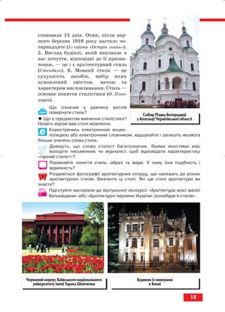 становила 13 днів. Отже, після пер
шого березня 1918 року настало чо
тирнадцяте (Із сайта «Острів знань»).
5. Вигляд будівлі, який викликає в
нас почуття, відповідні до її призна
чення, — це і є архітектурний стиль
(Стендаль). 6. Мовний стиль — це
сукупність засобів, вибір яких
зумовлений змістом, метою та
характером висловлювання. Стиль —
основне поняття стилістики (О. Поно
марів).
Що означав у давнину вислів
повернути стиль?
Що є предметом вивчення стилістики?
Назвіть відомі вам стилі мовлення.
Користуючись електронною енцик
лопедією або електронним словником, відшукайте і запишіть якомога
більше значень слова стиль.
Доведіть, що слово стиліст багатозначне. Якими якостями має
володіти письменник чи журналіст, щоб відповідати характеристиці
«гарний стиліст»?
Порівняйте поняття стиль, образ та імідж. У чому їхня подібність і
відмінність?
Роздивіться фотографії архітектурних споруд, що належать до різних
архітектурних стилів. Визначте ці стилі. Які ще стилі архітектури ви
знаєте?
Підготуйте матеріали до віртуальної екскурсії «Архітектура моєї малої
батьківщини» або «Архітектурні перлини України: різнобарв’я стилів».
15
Собор Різдва Богородиці
у Козельці Чернігівської області
Червоний корпус Київського національного
університету імені Тараса Шевченка
Будинок із химерами
в Києві
block_10_2010-12-05-2010-3.qxp 06.08.2010 20:49 Page 15
 