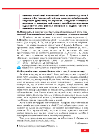 визначає стилістичні можливості мови залежно від мети й
завдань спілкування, змісту й типу мовлення співвідносно із
ситуацією (умовами) спілкування. Завдання стилістики
мовлення — вивчення найтонших емоційно експресивних
відмінностей між різними жанрами й видами усного і
писемного мовлення.
10. Перепишіть. У якому реченні йдеться про індивідуальний стиль пись
менника? Яким чином він пов’язаний зі стилем мови та стилем мовлення?
1. Цінність стилю полягає в ясності вислову (Аристотель).
2. Потрібне слово на потрібному місці — ось найточніше визначення
стилю (Дж. Свіфт). 3. Те, що добре написано, ніколи не набридає.
Стиль — це життя твору, це кров думки (Г. Флобер). 4. Стиль — як
кришталь: його чистота — запорука блиску вислову (В. Гюго).
5. Стиль — це не лише автор, це й матеріал, він має
пристосовуватися до предмета дослідження (В. Лібкнехт). 6. Стиль
як ніс: двох однакових не буває (Б. Шоу). 7. Деяким статтям
«Вікіпедії» необхідно надати енциклопедичного стилю (З рецензії).
Розкрийте зміст афоризмів: «Стиль — це людина» (Г. Флобер) та
«Стиль — одяг думки» (Д. Честерфільд).
Індивідуальний стиль якого сучасного українського письменника вам
подобається найбільше? Свій вибір обґрунтуйте.
11. Прочитайте текст мовчки. Визначте його тему й головну думку.
Як тільки людину не називали! І homo sapiens (людина розумна), і
homo fuber (людина, яка виробляє), і homo habilis (людина вміла), і
homo ludens (людина гравець). Проте homo sapiens (людина розумна)
існує та виявляє себе лише як homo communicans — людина, яка
спілкується, або ж homo eloquens — людина, котра говорить. Не
даремно давні греки називали людину істотою суспільною, адже як
особистість вона реалізується не сама по собі, а лише в спілкуванні з
собі подібними. Чим більше підвладне людині слово, тим яскравіше
сяятиме світло її думки, тим освіченішою й мудрішою зможе вона
стати, тим серйозніший вплив здійснюватиме на співрозмовників,
тим більше гарних справ здійснить у житті.
Але в різних за сферами використання і жанрами висловлюваннях
мовні засоби використовуються різні! Різні добираються слова, по
різному ці слова сполучуються, по різному вибудовуються з них
речення. Так, художній твір, наукова стаття, протокол написані
однією мовою, але значно різняться добором мовних засобів і
специфічними особливостями в мовному оформленні.
Там, де є мовленнєве спілкування, виробляються й обираються
стилі: стиль мови і стиль мовлення.
З підручника.
Які стилі мовлення вам відомі? Назвіть їх.
17
block_10_2010-12-05-2010-3.qxp 06.08.2010 20:49 Page 17
 
