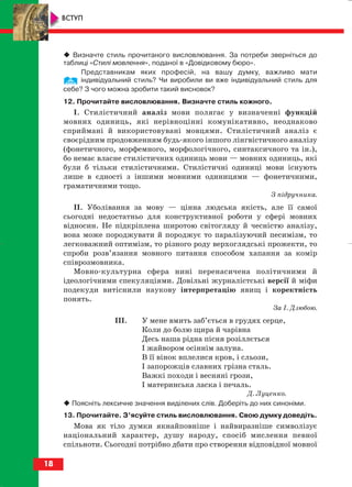 Визначте стиль прочитаного висловлювання. За потреби зверніться до
таблиці «Стилі мовлення», поданої в «Довідковому бюро».
Представникам яких професій, на вашу думку, важливо мати
індивідуальний стиль? Чи виробили ви вже індивідуальний стиль для
себе? З чого можна зробити такий висновок?
12. Прочитайте висловлювання. Визначте стиль кожного.
І. Стилістичний аналіз мови полягає у визначенні функцій
мовних одиниць, які нерівноцінні комунікативно, неоднаково
сприймані й використовувані мовцями. Стилістичний аналіз є
своєрідним продовженням будь якого іншого лінгвістичного аналізу
(фонетичного, морфемного, морфологічного, синтаксичного та ін.),
бо немає власне стилістичних одиниць мови — мовних одиниць, які
були б тільки стилістичними. Стилістичні одиниці мови існують
лише в єдності з іншими мовними одиницями — фонетичними,
граматичними тощо.
З підручника.
ІІ. Уболівання за мову — цінна людська якість, але її самої
сьогодні недостатньо для конструктивної роботи у сфері мовних
відносин. Не підкріплена широтою світогляду й чесністю аналізу,
вона може породжувати й породжує то паралізуючий песимізм, то
легковажний оптимізм, то різного роду верхоглядські прожекти, то
спроби розв’язання мовного питання способом хапання за комір
співрозмовника.
Мовно культурна сфера нині перенасичена політичними й
ідеологічними спекуляціями. Довільні журналістські версії й міфи
подекуди витіснили наукову інтерпретацію явищ і коректність
понять.
За І. Дзюбою.
ІІІ. У мене вмить заб’ється в грудях серце,
Коли до болю щира й чарівна
Десь наша рідна пісня розіллється
І жайвором осіннім залуна.
В її вінок вплелися кров, і сльози,
І запорожців славних грізна сталь.
Важкі походи і весняні грози,
І материнська ласка і печаль.
Д. Луценко.
Поясніть лексичне значення виділених слів. Доберіть до них синоніми.
13. Прочитайте. З’ясуйте стиль висловлювання. Свою думку доведіть.
Мова як тіло думки якнайповніше і найвиразніше символізує
національний характер, душу народу, спосіб мислення певної
спільноти. Сьогодні потрібно дбати про створення відповідної мовної
18
ВСТУП
block_10_2010-12-05-2010-3.qxp 06.08.2010 20:49 Page 18
 