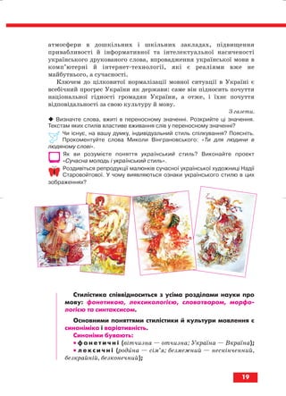 атмосфери в дошкільних і шкільних закладах, підвищення
привабливості й інформативної та інтелектуальної насиченості
українського друкованого слова, впровадження української мови в
комп’ютерні й інтернет технології, які є реаліями вже не
майбутнього, а сучасності.
Ключем до цілковитої нормалізації мовної ситуації в Україні є
всебічний прогрес України як держави: саме він підносить почуття
національної гідності громадян України, а отже, і їхнє почуття
відповідальності за свою культуру й мову.
З газети.
Визначте слова, вжиті в переносному значенні. Розкрийте ці значення.
Текстам яких стилів властиве вживання слів у переносному значенні?
Чи існує, на вашу думку, індивідуальний стиль спілкування? Поясніть.
Прокоментуйте слова Миколи Вінграновського: «Ти для людини в
людяному слові».
Як ви розумієте поняття український стиль? Виконайте проект
«Сучасна молодь і український стиль».
Роздивіться репродукції малюнків сучасної української художниці Надії
Старовойтової. У чому виявляються ознаки українського стилю в цих
зображеннях?
Стилістика співвідноситься з усіма розділами науки про
мову: фонетикою, лексикологією, словотвором, морфо
логією та синтаксисом.
Основними поняттями стилістики й культури мовлення є
синоніміка і варіативність.
Синоніми бувають:
•• ф о н е т и ч н і (вітчизна — отчизна; Україна — Вкраїна);
•• л е к с и ч н і (родина — сім’я; безмежний — нескінченний,
безкрайній, безконечний);
19
block_10_2010-12-05-2010-3.qxp 06.08.2010 20:50 Page 19
 