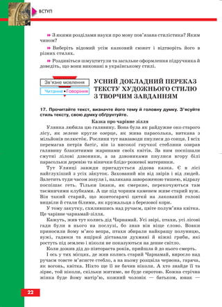З якими розділами науки про мову пов’язана стилістика? Яким
чином?
Виберіть відомий усім казковий сюжет і відтворіть його в
різних стилях.
Роздивіться шмуцтитули та загальне оформлення підручника й
доведіть, що вони виконані в українському стилі.
УСНИЙ ДОКЛАДНИЙ ПЕРЕКАЗ
ТЕКСТУ ХУДОЖНЬОГО СТИЛЮ
З ТВОРЧИМ ЗАВДАННЯМ
17. Прочитайте текст, визначте його тему й головну думку. З’ясуйте
стиль тексту, свою думку обґрунтуйте.
Казка про чарівне зілля
Улянка любила цю галявину. Вона була як райдужне око старого
лісу, як зелене кругле озерце, як жива парасолька, виткана з
мільйонів пелюсток. Рослини тут навзаводи пнулися до сонця. І всіх
перемагав петрів батіг, він із високої гнучкої стеблини озирав
галявину блакитними жаринами своїх квітів. За ним поспішали
смутні лілові дзвоники, а за дзвониками пнулися вгору білі
парасольки деревію та вінички блідо рожевої материнки.
Тут Улянці завжди пригадується дідова казка. Є в лісі
найглухіший з усіх закуток. Захований він від звірів і від людей.
Залетить туди часом зозуля і, налякана завороженою тишею, відразу
поспішає геть. Тільки їжаки, як смеркне, перекочуються там
таємничими клубками. А ще під чорним каменем живе старий вуж.
Він такий старий, що жовтогарячі цятки на лакованій голові
вицвіли й стали білими, як кружальця з березової кори.
У тому закутку, схилившись над ручаєм, цвіте полум’яна квітка.
Це чарівне чарнамай зілля.
Кажуть, жив тут колись дід Чарнамай. Усі звірі, птахи, усі лісові
гади були в нього на послузі, бо знав він віще слово. Вовки
приносили йому м’ясо вепра, птахи збирали найкращу полуницю,
вужі, гадюки та ящірки діставали духмяні й ніжні гриби, які
ростуть під землею і ніколи не показуються на денне світло.
Коли дожив дід до півтораста років, прийшла й до нього смерть.
І ось у тих місцях, де жив колись старий Чарнамай, виросло над
ручаєм товсте м’ясисте стебло, а на ньому розцвіла червона, гаряча,
як вогонь, квітка. Ніхто ще її не бачив ніколи. А хто знайде її та
зірве, той ніколи, скільки житиме, не буде сиротою. Кожна стрічна
жінка буде йому матір’ю, кожний чоловік — батьком, юнак —
22
ВСТУП
block_10_2010-12-05-2010-4.qxp 25.08.2010 14:01 Page 22
 