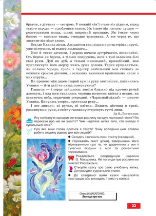братом, а дівчина — сестрою. У кожній сім’ї стане він рідним, серед
усього народу — улюбленим сином. Як ітиме він глухою пущею —
розступиться пуща, шлях широкий проляже. Як ітиме через
болото — висохне твань, ствердне трясовина. А все через те, що
знатиме він віще слово.
Ось іде Улянка лісом. Аж раптом такі пішли яри та стрімкі кручі,
уже ні стежки, ні голосу людського…
Уже й птахи затихли. І дерева почали зустрічатись незвичайні.
Ось береза як береза, а тільки покручена, наче в тузі заломила білі
свої руки. Дуб як дуб, а тільки низенький, кривобокий, мов
приплюснула його зверху чиясь дужа долоня. Терни кущавляться,
як колюча борода, гриби з тарілку завбільшки мов стежать за
кожним кроком дівчини, і зеленими важкими краплинами капає з
них отрута…
Як проповз між дерев старий вуж із руку завтовшки, зупинилась
Улянка — йти далі чи назад повернутися?
Глянула — і серце зайшлося: зовсім близько під кручею ручай
дзвенить, і над ним схилилась червона вогненна квітка з ясним, як
шматочок неба, сердечком усередині. «Чарнамай зілля!» — шепоче
Улянка. Кинулась уперед, простягла руку…
І все зникло: ні ручая, ні квітки. Лежить дівчина в траві,
розкинувши руки, а світлу галявину стережуть густі липи.
За О. Донченком.
Яку оспівану в народних легендах рослину нагадує чарнамай зілля? Які
перекази про неї ви знаєте? Чим наділяла квітка того, хто знайде її
купальської ночі?
Про яке віще слово йдеться в тексті? Чому володіння цим словом
робить людину рідною для всіх людей?
Складіть і запишіть план тексту (складний).
Перекажіть текст (усно), завершивши його
міркуваннями про те, чи доречними в житті
сучасної людини є мрії та романтичні
переживання.
Роздивіться репродукцію картини
О. Макаренка. Які легенди про рослини ви
знаєте? Розкажіть їх.
Створіть казку про свою улюблену квітку.
Дотримуйте художнього стилю.
До створеної вами казки намалюйте
ілюстрацію або викладіть її зміст у коміксі.
23
Олексій МАКАРЕНКО.
Легенда про мак
block_10_2010-12-05-2010-4.qxp 25.08.2010 14:01 Page 23
 