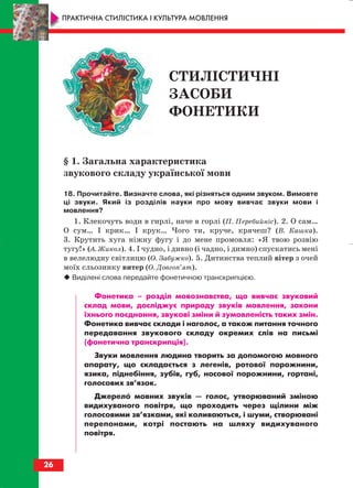 § 1. Загальна характеристика
звукового складу української мови
18. Прочитайте. Визначте слова, які різняться одним звуком. Вимовте
ці звуки. Який із розділів науки про мову вивчає звуки мови і
мовлення?
1. Клекочуть води в гирлі, наче в горлі (П. Перебийніс). 2. О сам…
О сум… І крик… І крук… Чого ти, круче, крячеш? (В. Кашка).
3. Крутить хуга ніжну фугу і до мене промовля: «Я твою розвію
тугу!» (А. Жикол). 4. І чудно, і дивно (і чадно, і димно) спускатись мені
в велелюдну світлицю (О. Забужко). 5. Дитинства теплий вітер з очей
моїх сльозинку витер (О. Довгоп’ят).
Виділені слова передайте фонетичною транскрипцією.
Фонетика – розділ мовознавства, що вивчає звуковий
склад мови, досліджує природу звуків мовлення, закони
їхнього поєднання, звукові зміни й зумовленість таких змін.
Фонетика вивчає склади і наголос, а також питання точного
передавання звукового складу окремих слів на письмі
(фонетична транскрипція).
Звуки мовлення людина творить за допомогою мовного
апарату, що складається з легенів, ротової порожнини,
язика, піднебіння, зубів, губ, носової порожнини, гортані,
голосових зв’язок.
Джерело мовних звуків — голос, утворюваний зміною
видихуваного повітря, що проходить через щілини між
голосовими зв’язками, які коливаються, і шуми, створювані
перепонами, котрі постають на шляху видихуваного
повітря.
26
ПРАКТИЧНА СТИЛІСТИКА І КУЛЬТУРА МОВЛЕННЯ
СТИЛІСТИЧНІ
ЗАСОБИ
ФОНЕТИКИ
block_10_2010-12-05-2010-3.qxp 06.08.2010 20:52 Page 26
 