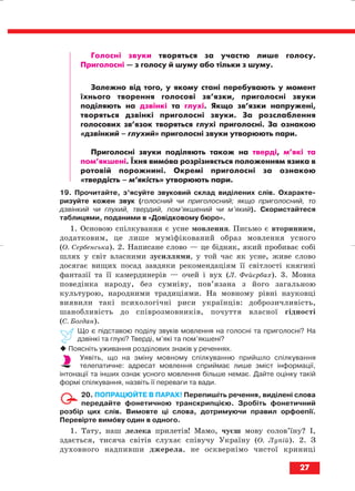 Голосні звуки творяться за участю лише голосу.
Приголосні — з голосу й шуму або тільки з шуму.
Залежно від того, у якому стані перебувають у момент
їхнього творення голосові зв’язки, приголосні звуки
поділяють на дзвінкі та глухі. Якщо зв’язки напружені,
творяться дзвінкі приголосні звуки. За розслаблення
голосових зв’язок творяться глухі приголосні. За ознакою
«дзвінкий – глухий» приголосні звуки утворюють пари.
Приголосні звуки поділяють також на тверді, м’які та
пом’якшені. Їхня вимова розрізняється положенням язика в
ротовій порожнині. Окремі приголосні за ознакою
«твердість – м’якість» утворюють пари.
19. Прочитайте, з’ясуйте звуковий склад виділених слів. Охаракте
ризуйте кожен звук (голосний чи приголосний; якщо приголосний, то
дзвінкий чи глухий, твердий, пом’якшений чи м’який). Скористайтеся
таблицями, поданими в «Довідковому бюро».
1. Основою спілкування є усне мовлення. Письмо є вторинним,
додатковим, це лише муміфікований образ мовлення усного
(О. Сербенська). 2. Написане слово — це бідняк, який пробиває собі
шлях у світ власними зусиллями, у той час як усне, живе слово
досягає вищих посад завдяки рекомендаціям її світлості княгині
фантазії та її камердинерів — очей і вух (Л. Фейєрбах). 3. Мовна
поведінка народу, без сумніву, пов’язана з його загальною
культурою, народними традиціями. На мовному рівні науковці
виявили такі психологічні риси українців: доброзичливість,
шанобливість до співрозмовників, почуття власної гідності
(С. Богдан).
Що є підставою поділу звуків мовлення на голосні та приголосні? На
дзвінкі та глухі? Тверді, м’які та пом’якшені?
Поясніть уживання розділових знаків у реченнях.
Уявіть, що на зміну мовному спілкуванню прийшло спілкування
телепатичне: адресат мовлення сприймає лише зміст інформації,
інтонації та інших ознак усного мовлення більше немає. Дайте оцінку такій
формі спілкування, назвіть її переваги та вади.
20. ПОПРАЦЮЙТЕ В ПАРАХ! Перепишіть речення, виділені слова
передайте фонетичною транскрипцією. Зробіть фонетичний
розбір цих слів. Вимовте ці слова, дотримуючи правил орфоепії.
Перевірте вимову один в одного.
1. Тату, наш лелека прилетів! Мамо, чуєш мову солов’їну? І,
здається, тисяча світів слухає співучу Україну (О. Лупій). 2. З
духовного надпивши джерела, не осквернімо чистої криниці
27
block_10_2010-12-05-2010-3.qxp 06.08.2010 20:52 Page 27
 
