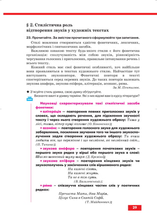 § 2. Стилістична роль
відтворення звуків у художніх текстах
23. Прочитайте. За змістом прочитаного сформулюйте три запитання.
Стилі мовлення створюються єдністю фонетичних, лексичних,
морфологічних і синтаксичних засобів.
Важливою ознакою тексту будь якого стилю є його фонетична
організація: сполучуваність між собою звуків, рівномірність
чергування голосних і приголосних, правильне інтонування речень і
всього тексту.
Кожний стиль має свої фонетичні особливості, хоч найбільше
вони проявляються в текстах художнього стилю. Найчастіше тут
виступають звукоповтори. Фонетичні повтори в тексті
спостерігаються серед окремих звуків. До таких повторів належать
звукова анафора, звукова епіфора, алітерація, асонанс, рима.
За М. Пентилюк.
З’ясуйте стиль уривка, свою думку обґрунтуйте.
Визначте вжиті в уривку терміни. Які з них відомі вам із курсу літератури?
Науковці схарактеризували такі стилістичні засоби
фонетики:
•• алітерація — повторення певних приголосних звуків у
словах, що складають речення, для підсилення звучності
тексту і через нього створення художнього образу: Тиша у
лісі, тиша, вітер кущі колише (О. Кононенко);
•• асонанс — повторення голосного звука для художнього
забарвлення, посилення звучання того чи іншого звукоспо
лучення задля створення художнього образу: Ти вчиш
любити все, що перемінне і що незмінне, як незмінний світ...
(П. Тичина);
•• звукова анафора – повторення початкових звуків –
першого звука рядка у вірші або першого звука в слові:
Шиємо шовковий шуму шарм (Д. Кремінь);
•• звукова епіфора – повторення кінцевих звуків чи
звукосполучень у закінченнях слів віршованого рядка:
На камені сіють,
На камені жнуть.
Та не в тім суть.
(В. Базилевський);
•• рима – співзвуччя кінцевих частин слів у поетичних
рядках:
Пречиста Мати, діва Марія,
Цілує Сина в Святій Софії.
(Т. Майданович);
29
block_10_2010-12-05-2010-3.qxp 06.08.2010 20:52 Page 29
 