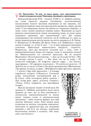 25. Прочитайте. Чи має, на вашу думку, сенс звукосимволічна
теорія походження мови? Відповідь підтвердіть прикладами.
Німецький філософ ХVІІ – початку ХVІІІ ст. Г. Лейбніц уважав,
що слова виникли завдяки стихійному, інстинктивному
наслідуванню їхнього звучання відповідно до тих вражень, які
отримували первісні люди від довколишніх предметів, звірів, реалій
тощо. У тих природних звуках він убачав не «справжнє коріння», а
лише «соки, якими живиться коріння мови». Відповідно до цього
виникла звукосимволічна теорія походження мови, за якою звуки
передають враження про навколишній світ. Цю теорію
підтримували такі визначні лінгвісти, як В. Гумбольдт («…звук за
своєю індивідуальною якістю вказує на якість предмета»), Я. Грімм,
Г. Штайнталь, О. Потебня, Ш. Баллі. Отже, за Г. Лейбніцом, є звуки
сильні й шумні, а є м’які й тихі – і ті, й інші передають відповідні
уявлення. Приголосні символізують твердість, гладкість.
Наприклад, звук [р] викликає сильний рух і шум, тому в
найрізноманітніших мовах він передає слова зі значенням сильної
дії. Найпоказовіші тут поетичні приклади. Як не згадати
Франкового «Вічний революціонер —/ Дух, що тіло рве до бою, / Рве
за поступ, щастя й волю, —/ Він живе, він ще не вмер. / Ні
попівськії тортури,/ Ні тюремні царські мури, / Ані війська
муштровані, / Ні гармати лаштовані, / Ні шпіонське ремесло / В
гріб його ще не звело» («Гімн»). Не менш промовистим є Шевченкове:
«За кражу, за войну, за кров, / Щоб братню кров пролити, просять
/ І потім в дар тобі приносять / З пожару
вкрадений покров» («Кавказ»). Статикою
руїни наповнений повторюваний [р] у
В. Стуса: «Яка нестерпна рідна чужина. /
Цей погар раю, храм, зазналий скверни»;
«Пощо, недоле осоружна, оця прострація
покор?»
Звук [лі] позначає тихий і м’який шум. Як
зазначає Г. Лейбніц, властивість цього звука
привела до того, що за його допомогою в
латинській, верхньонімецькій та інших
мовах творять слова зі зменшувальним
значенням – себто поняття формує для себе
звукову оболонку слова. Таки жодна наша
колискова не містить скупчення шиплячих,
свистячих та дрижачого [р], але неодмінно
наявний у ній [лі], що нагадує задоволене
белькотіння дитини в колисці: «Ой люлі,
люлі, моя дитино».
31
О. СМОЛЯНІНОВА.
Українська абетка
block_10_2010-12-05-2010-3.qxp 06.08.2010 20:52 Page 31
 