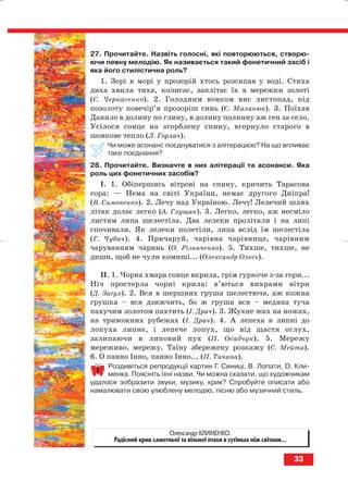27. Прочитайте. Назвіть голосні, які повторюються, створю
ючи певну мелодію. Як називається такий фонетичний засіб і
яка його стилістична роль?
1. Зорі в морі у прозорій хтось розсипав у воді. Стиха
диха хвиля тиха, колисає, заплітає їх в мережки золоті
(С. Черкасенко). 2. Голодним вовком виє листопад, під
позолоту повечір’я прозоріш синь (Є. Маланюк). 3. Поїхав
Данило в долину по глину, в долину полинну аж ген за село.
Усілося сонце на згорблену спину, вгорнуло старого в
шовкове тепло (Л. Горлач).
Чи може асонанс поєднуватися з алітерацією? На що впливає
таке поєднання?
28. Прочитайте. Визначте в них алітерації та асонанси. Яка
роль цих фонетичних засобів?
І. 1. Обiпершись вiтровi на спину, кричить Тарасова
гора: — Нема на свiтi України, немає другого Днiпра!
(В. Симоненко). 2. Лечу над Україною. Лечу! Лелечий шлях
літак долає легко (А. Глущак). 3. Легко, легко, аж несміло
листям липа шелестіла. Два лелеки пролітали і на липі
спочивали. Як лелеки полетіли, липа вслід їм шелестіла
(Г. Чубач). 4. Причаруй, чарівна чарівнице, чарівним
чаруванням чаринь (О. Різниченко). 5. Тихше, тихше, не
диши, щоб не чули комиші... (Олександр Олесь).
ІІ. 1. Чорна хмара сонце вкрила, грім гуркоче з за гори...
Ніч простерла чорні крила: в’ються вихрами вітри
(Д. Загул). 2. Вся в шершнях груша шелестюча, аж кожна
грушка – вся дзижчить, бо ж груша вся – медяна туча
пахучим золотом пахтить (І. Драч). 3. Жухне жах на ножах,
на тривожних рубежах (І. Драч). 4. А лепеха в липні до
лопуха липне, і лепече лопух, що від щастя оглух,
залипаючи в липовий пух (П. Осадчук). 5. Мережу
мереживо, мережу. Таїну збережену розкажу (С. Мейта).
6. О панно Інно, панно Інно... (П. Тичина).
Роздивіться репродукції картин Г. Синиці, В. Лопати, О. Кли
менка. Поясніть їхні назви. Чи можна сказати, що художникам
удалося зобразити звуки, музику, крик? Спробуйте описати або
намалювати свою улюблену мелодію, пісню або музичний стиль.
33
Олександр КЛИМЕНКО.
Радісний крик самотньої та вільної птахи в сутінках між світами...
block_10_2010-12-05-2010-3.qxp 06.08.2010 20:53 Page 33
 