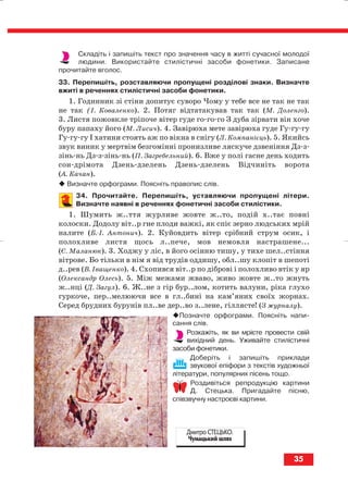 Складіть і запишіть текст про значення часу в житті сучасної молодої
людини. Використайте стилістичні засоби фонетики. Записане
прочитайте вголос.
33. Перепишіть, розставляючи пропущені розділові знаки. Визначте
вжиті в реченнях стилістичні засоби фонетики.
1. Годинник зі стіни допитує суворо Чому у тебе все не так не так
не так (І. Коваленко). 2. Потяг відтатакував так так (М. Доленго).
3. Листя пожовкле тріпоче вітер гуде го го го З дуба зірвати він хоче
буру папаху його (М. Лисич). 4. Завірюха мете завірюха гуде Гу гу гу
Гу гу гу І хатини стоять аж по вікна в снігу (Л. Компанієць). 5. Якийсь
звук виник у мертвім безгомінні пронизливе ляскуче дзвеніння Дз з
зінь нь Дз з зінь нь (П. Загребельний). 6. Вже у полі гасне день ходить
сон дрімота Дзень дзелень Дзень дзелень Відчиніть ворота
(А. Качан).
Визначте орфограми. Поясніть правопис слів.
34. Прочитайте. Перепишіть, уставляючи пропущені літери.
Визначте наявні в реченнях фонетичнi засоби стилiстики.
1. Шумить ж..ття журливе жовте ж..то, подiй х..тає повнi
колоски. Додолу вiт..р гне плоди важкi, як спiє зерно людських мрiй
налите (Б. I. Антонич). 2. Куйовдить вiтер срiбний струм осик, i
полохливе листя щось л..пече, мов немовля настрашене...
(Є. Маланюк). 3. Ходжу у ліс, в його осінню тишу, у тихе шел..стіння
вітрове. Бо тільки в нім я від трудів оддишу, обл..шу клопіт в шепоті
д..рев (В. Іващенко). 4. Схопився вiт..р по дiбровi i полохливо втiк у яр
(Олександр Олесь). 5. Мiж межами жваво, живо жовте ж..то жнуть
ж..нцi (Д. Загул). 6. Ж..не з гір бур..лом, котить валуни, ріка глухо
гуркоче, пер..мелюючи все в гл..бині на кам’яних своїх жорнах.
Серед брудних бурунів пл..ве дер..во з..лене, гіллясте! (З журналу).
Позначте орфограми. Поясніть напи
сання слів.
Розкажіть, як ви мрієте провести свій
вихідний день. Уживайте стилістичні
засоби фонетики.
Доберіть і запишіть приклади
звукової епіфори з текстів художньої
літератури, популярних пісень тощо.
Роздивіться репродукцію картини
Д. Стецька. Пригадайте пісню,
співзвучну настроєві картини.
35
Дмитро СТЕЦЬКО.
Чумацький шлях
block_10_2010-12-05-2010-3.qxp 06.08.2010 20:53 Page 35
 