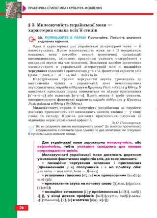 36
ПРАКТИЧНА СТИЛІСТИКА І КУЛЬТУРА МОВЛЕННЯ
§ 3. Милозвучність української мови —
характерна ознака всіх її стилів
35. ПОПРАЦЮЙТЕ В ПАРАХ! Прочитайте. Поясніть значення
виділених термінів.
Одна з характерних рис української літературної мови — її
милозвучність. Проте милозвучність мови не є її неодмінною
ознакою: вона потребує певної фонетичної організації
висловлювання, свідомого прагнення уникати незграбності в
поєднанні звуків під час мовлення. Важливим засобом досягнення
милозвучності в українській літературній мові є позиційне
чергування голосних і приголосних у–в, і–й, фонетичні варіанти слів
(іржа — ржа, з — зі — із, під — піді) та ін.
Недотримання правил чергування звуків призводить до
виникнення чужих в українській мові немилозвучних
звукосполучень: нарада відбулась в Кривому Розі; поїхала у Одесу. У
наведених прикладах поряд опиняються по кілька приголосних
[сі–в–к–р] або голосних [а–у–о]. Цього можна й треба уникати,
використовуючи фонетичні варіанти: нарада відбулась у Кривому
Розі; поїхала в Одесу (до Одеси).
Милозвучності сприяє й відсутність уподібнення за глухістю
дзвінких приголосних, які вимовляють завжди дзвінко — у кінці
слова та складу. Підміна дзвінких приголосних глухими не
відповідає нормі української орфоепії.
За О. Пономаревим.
Як ви розумієте вислів милозвучність мови? За змістом прочитаного
сформулюйте й поставте одне одному по два запитання, які з’ясували
б сутність цього мовного явища.
Для української мови характерна милозвучність, або
евфонічність, тобто уникання складного для вимови
нагромадження звуків.
Милозвучності української мови досягають доречним
уживанням фонетичних варіантів слів, до яких належать:
•• позиційне чергування голосних і приголосних
(прийменників у–в; сполучників і–й на початку слів:
указати — вказати, Іван — Йван);
•• уставляння голосних [о], [е] між приголосними (вих[о]р,
віт[е]р);
•• приставляння звука на початку слова ([і]мла, [в]угілля,
[в]ирій);
•• позиційне вставляння [і] у прийменниках (під[і], над[і],
з[і]), у кінці деяких префіксів (під[і]гнути, над[і]слати,
з[і]ставити), [и], [е] в частках (б[и], ж[е]);
block_10_2010-12-05-2010-3.qxp 06.08.2010 20:53 Page 36
 