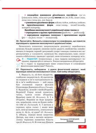 •• позиційне вживання дієслівного постфікса ся/ сь
(зійшлися люди, зійшлись учні); часток же/ж, б/би, лише/лиш,
хоча/хоч (хоча він, хоч Іван);
•• уживання дієслівних форм підемо/підем, ходити/ходить
та прислівникових форм знов/знову, позад/позаду,
поперед/попереду.
Засобами милозвучності української мови також є:
•• спрощення в групах приголосних (радість — радісний);
•• чергування окремих голосних і приголосних звуків
(ріг — на розі; козак — козацький).
36. Прочитайте. Випишіть словосполуки та словоформи, що повністю
відповідають правилам милозвучності української мови.
Зачитатись книжкою; запропонувати допомогу; перейнятися
думкою; будьмо здорові; пишемо охоче; радість знайомства; ознайо
митись із твором; гарний і розумний; учора і завжди; спинися же; пе
ресвідчитись у слушності; написали би; переконались самі; поспі
шають в бібліотеку; троянди і орхідеї; знов спізнився; попереду всіх.
Я — РЕДАКТОР. Словосполуки, у яких правила милозвучності по
рушено, відредагуйте й запишіть. Унесені виправлення обґрунтуйте.
Чи є подані та відредаговані вами словосполуки й словоформи
фонетичними варіантами? Поясніть.
37. Перепишіть, вибираючи з дужок фонетичний варіант, який
відповідає вимогам милозвучності мови. Свій вибір обґрунтуйте.
1. Народ (з, із, зі) його мудрістю,
глибокою людяністю (і, й) здатністю
на подвиги в ім’я сьогоднішнього (і,
й) в ім’я майбутнього — цей народ
був головним героєм фільмів
Олександра Довженка (Олесь Гончар).
2. Будьмо (у, в) моїй і твоїй (Україні,
Вкраїні)! Серце нехай озоветься
чаїно, чуючи слово (Україна,
Вкраїна) святе (В. Мельник). 3. І в
(Україні, Вкраїні) не буде (україн
ців, вкраїнців), поки не будем люби
ти себе (А. Листопад). 4. І застука у
скронях крізь галас: і нащо мені
(усе, все) це (вписалось, уписалось) у
долю (і, й) (у, в) кров? (П. Вольвач).
5. (Перед, переді) мною широчінь
Дніпра, над ним з вагонів метропо
літену червоних намистин біжуча
гра (О. Ющенко). 6. Я стою над Дінцем
37
Володимир ОРЛОВСЬКИЙ.
Затишшя
block_10_2010-12-05-2010-3.qxp 06.08.2010 20:53 Page 37
 