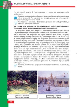 (у, в) тумані яснім, і (у,в) сльозах тут лице за минулим моїм
(В. Сосюра).
Порівняйте фонетичні особливості української мови та іноземних мов,
які ви вивчаєте. Чи можемо ми стверджувати, що милозвучність
притаманна лише українській мові?
Чи згодні ви з висловом «Без поваги до інших мов не буде любові до
своєї» (І. Ликович)? Поясніть.
38. Прочитайте речення. Чи дотримано в них правил милозвучності?
Укажіть випадки, де такі правила могли бути порушені.
1. Боролась наша Леся Українка з нападницькими силами недуги
і відганяла смерть саму від себе звеважливо коротким словом: геть! І
чи не так сама ти, Україно, як ворон віщував тобі загин, не раз у
чорну і тяжку годину відгонила від себе смерть і тлін? (М. Рильський).
2. Леся добре знала полярну ніч сатрапів, донощиків і словоблудів,
де кожну думку кувалося в лещата казенності, де українське слово
зазнавало переслідування. Яку ж треба було мати відвагу духу, щоб
і серед тої, здавалось би, вічної суспільної заледенілості гукнути в
пітьму: «Вставай, хто живий!..» (Олесь Гончар). 3. Через тумани лихі,
через великеє горе ти світиш мені, моя зоре! Тільки в тебе я вірю і
віри повік не зламаю, а як зламаю, зломлюсь тоді, певно, сама, бо
задавить ворожая тьма (Леся Українка). 4. Творчість Лесі Українки —
нове слово не тільки в українській, а й у світовій літературі. Якщо її
великі попередники Тарас Шевченко та Іван Франко тільки
відкривали світові Україну, то Леся Українка вже доносила до
свідомості найширшого загалу суспільні й естетичні ідеали нації
(З підручника).
Поясніть, яким чином дотримання милозвучності мови залежить від
мовця.
38
ПРАКТИЧНА СТИЛІСТИКА І КУЛЬТУРА МОВЛЕННЯ
Костянтин КРИЖИЦЬКИЙ.
Зимовий пейзаж. Садиба
Сергій СВІТОСЛАВСЬКИЙ.
Куточок квітучого саду
block_10_2010-12-05-2010-3.qxp 06.08.2010 20:53 Page 38
 