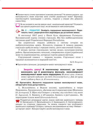 Ознаки якого стилю притаманні кожному реченню? Чи можна сказати, що
милозвучність мови властива всім стилям української мови? Відповідь
проілюструйте прикладами з речень, поданих у вправі або дібраних
самостійно.
Як ви розумієте вислів ідеали нації, національний характер? Розкажіть
про ідеали української нації, які ви вважаєте найголовнішими.
39. Я — РЕДАКТОР. Знайдіть порушення милозвучності. Пере
пишіть текст, редагуючи його відповідно до усталених вимог.
В листопаді 1917 року у Києві було сформовано Галицько
Буковинський курінь січових стрільців. Він був найбоєздатнішою
частиною армії Української Народної Республіки.
Ця українська гвардія увійшла у світову історію як
найінтелігентніша армія. Більшість старшин й чимало рядових
стрільців здобули вищу і середню освіту, дехто мав вчений ступінь.
У місцях постою стрілецьких частин велась культурно освітня
робота. Організовувались читальні, створювались курси української
мови та українознавства, акторські гуртки давали вистави.
Стрілецький символ — червона калина. Стрілецькі пісні і
традиції залишаються в народній пам’яті.
За О. Козулею.
Прочитайте записане, дотримуючи вимог милозвучності мови.
Зверніть увагу! В поетичному мовленні, де звуки
виконують ще й римотворчу функцію, закономірності
милозвучності мови часто порушують: В землі віки лежала
мова і врешті вибилась на світ (Олександр Олесь). Дай же руку
мені і ходімо у даль (А. М’ястківський).
40. Прочитайте. Визначте порушення правил милозвучності мови,
обґрунтуйте їхню допустимість.
1. Вслухаймось в Веделя псалми, вдивляймось в твори
Пимоненка, Грушевського, збагнемо ми й переосмислимо Шевченка
(Б. Дегтярьов). 2. Щось від Сосюри є у всьому, від слів його і від жаги
(С. Бурлаков). 3. Бавмось в об’єднання, бавмось в роз’єднання… Не
переходимо тільки межі! (Олександр Олесь).
Роздивіться репродукції картин знаних майстрів українського пейзажу
В. Орловського, С. Васильківського, К. Крижицького, С. Світославського,
уміщені на сторінках підручника. Чи можна говорити про особливості
українського краєвиду? Складіть і запишіть висловлювання на тему «Пейзаж —
це портрет землі». Використовуйте засоби милозвучності мови.
39
block_10_2010-12-05-2010-3.qxp 06.08.2010 20:53 Page 39
 