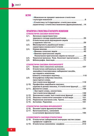 ВСТУП
•• Мовлення як предмет вивчення стилістики
і культури мовлення ...........................................................8
•• Стилістика та її підрозділи: стилістика мови
(практична) і стилістика мовлення (функціональна)...14
ПРАКТИЧНА СТИЛІСТИКА Й КУЛЬТУРА МОВЛЕННЯ
СТИЛІСТИЧНІ ЗАСОБИ ФОНЕТИКИ
§ 1. Загальна характеристика
звукового складу української мови................................26
§ 2. Стилістична роль відтворення звуків
у художніх текстах............................................................29
§ 3. Милозвучність української мови –
характерна ознака всіх її стилів .....................................36
§ 4. Норми вимови...................................................................42
•• Вимова голосних звуків ................................................43
•• Вимова приголосних звуків.
Позначення приголосних звуків на письмі ................48
§ 5. Тематичні виписки. Тези. Конспект прочитаного.........52
§ 6. Бібліографія. Анотація.....................................................71
СТИЛІСТИЧНІ ЗАСОБИ ЛЕКСИКОЛОГІЇ
§ 7. Слово і його лексичне значення...................................107
§ 8. Стилістично нейтральна лексика;
емоційно й експресивно забарвлені засоби,
що надають мовленню
певного стильового відтінку...........................................110
§ 9. Специфічно побутова лексика;
просторічні слова,
їхні стилістичні функції .................................................119
§ 10. Професійно виробнича лексика;
наукова й ділова лексика, її стилістичні функції........127
§ 11. Діалектні слова...............................................................136
•• Застарілі слова, неологізми,
їхні стилістичні функції .................................................139
§ 12. Запозичені слова, їхні стилістичні функції .................146
§ 13. Лексико стилістичні синоніми та їхні види ............... 151
§ 14. Переносне значення слів. Тропи..................................165
§ 15. Антоніми. Пароніми .......................................................181
СТИЛІСТИЧНІ ЗАСОБИ ФРАЗЕОЛОГІЇ
§ 16. Основні групи фразеологізмів .....................................191
§ 17. Багатозначність, синонімія
та антонімія фразеологізмів .........................................195
СЛОВОТВОРЧІ ЗАСОБИ СТИЛІСТИКИ
§ 18. Стилістичне забарвлення значущих частин слова:
префіксів і суфіксів ........................................................203
§ 19. Стилістична синоніміка морфем.................................212
4
ЗМІСТ
titul_zmist_10.qxp 06.08.2010 19:17 Page 4
 