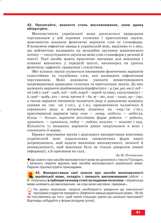 42. Прочитайте, визначте стиль висловлювання, свою думку
обґрунтуйте.
Милозвучність української мови досягається природним
чергуванням у ній окремих голосних і приголосних звуків,
можливістю вживати фонетичні варіанти слів та словоформ.
З’ясовуючи евфонічні явища в українській мові, виділимо ті з них,
що найчастіше впливають на мелодійне звучання мовленнєвого
потоку — сполучуваність звуків на межі слів і словоформ у реченні й
тексті. Такі засоби мають практичне значення для мовлення і
повинні вивчатись у середній школі, насамперед на уроках
фонетики, орфоепії, граматики і стилістики.
Збіг кількох звуків усувається вживанням фонетичних варіантів
самостійних та службових слів, яке називають евфонічним
чергуванням. Воно допомагає уникати невмотивованого
нагромадження однакових голосних та приголосних звуків. До них
належать варіанти прийменників (префіксів) в – у (ув, уві, вві); від –
од (оді); над – наді, під – niдi, перед – переді та інші, сполучників і –
й, щоб – щоби, хоч – хоча, часток б – би, ж – же, лиш – лише, ще – іще,
а також варіанти іменників чоловічого роду в давальному відмінку
однини на ові, еві ( єві), у ( ю), прикметників чоловічого й
середнього роду в місцевому відмінку на ому/ ім ( їм),
прислівникові варіанти типу знов — знову, звідкіль — звідкіля,
більш — більше, варіанти дієслівних форм: робити — робить,
купатись — купатися, ходім — ходімо, пишіть — пишіте і под.
Більшість із названих варіантів давно закріпилися в мові і
становлять її норму.
Правил чергування звуків і доцільного використання властивих
українській мові паралельних граматичних форм варто
дотримуватися, щоб надати мовленню милозвучності, легкості й
невимушеності, щоб мовлення було не тільки джерелом певної
інформації, а й приємним на слух.
За М. Пентилюк.
Що нового про засоби милозвучності мови ви дізналися з тексту? Складіть
і запишіть перелік відомих вам засобів милозвучності української мови.
Перелік проілюструйте прикладами.
43. Використавши свої знання про засоби милозвучності
української мови, складіть і запишіть висловлювання (обсяг —
8–10 речень) в публіцистичному стилі за поданим початком: «Українська
мова належить до милозвучних, на слух вона наспівна, приємна».
На думку науковців, назріла необхідність уведення до навчальної
програми студентів предмета «Евфонічні явища української мови». Як би
ви поставились до того, щоб такий спецкурс увели до шкільної програми?
Відповідь побудуйте у формі роздуму (усно).
41
block_10_2010-12-05-2010-3.qxp 06.08.2010 20:53 Page 41
 
