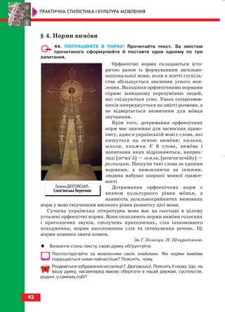 § 4. Норми вимови
44. ПОПРАЦЮЙТЕ В ПАРАХ! Прочитайте текст. За змістом
прочитаного сформулюйте й поставте одне одному по три
запитання.
Орфоепічні норми складаються істо
рично разом із формуванням загально
національної мови, коли в житті суспіль
ства збільшується значення усного мов
лення. Володіння орфоепічними нормами
сприяє швидшому порозумінню людей,
які спілкуються усно. Увага співрозмов
ників зосереджується на змісті розмови, а
не відвертається незвичним для мовця
звучанням.
Крім того, дотримання орфоепічних
норм має значення для засвоєння право
пису, адже в українській мові є слова, які
пишуться на основі вимови: калина,
школа, книжка. Є й слова, вимова і
написання яких відрізняються, наприк
лад: [зеи
мліа] — земля, [рожчие
шчайу] —
розчищаю. Пишучи такі слова за одними
нормами, а вимовляючи за іншими,
людина набуває ширшої мовної грамот
ності
Дотримання орфоепічних норм є
виявом культурного рівня мовця, а
наявність загальноприйнятих вимовних
норм у мові свідченням високого рівня розвитку цієї мови.
Сучасна українська літературна мова має на сьогодні в цілому
усталені орфоепічні норми. Вони охоплюють норми вимови голосних
і приголосних звуків, сполучень приголосних, слів іншомовного
походження, норми наголошення слів та інтонування речень. Ці
норми повинен знати кожен.
За Г. Козачук, Н. Шкуратяною.
Визначте стиль тексту, свою думку обґрунтуйте.
Поспостерігайте за мовленням своїх знайомих. Які норми вимови
порушуються ними найчастіше? Поясніть, чому.
Роздивіться зображення інсталяції Г. Дюговської. Поясніть її назву. Що, на
вашу думку, насамперед маємо оберігати в нашій державі, суспільстві,
родині, у самому собі?
42
ПРАКТИЧНА СТИЛІСТИКА І КУЛЬТУРА МОВЛЕННЯ
Галина ДЮГОВСЬКА.
Слов’янська берегиня
block_10_2010-12-05-2010-4.qxp 25.08.2010 14:03 Page 42
 