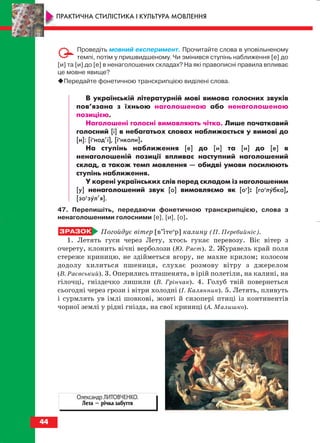 Проведіть мовний експеримент. Прочитайте слова в уповільненому
темпі, потім у пришвидшеному. Чи змінився ступінь наближення [е] до
[и] та [и] до [е] в ненаголошених складах? На які правописні правила впливає
це мовне явище?
Передайте фонетичною транскрипцією виділені слова.
В українській літературній мові вимова голосних звуків
пов’язана з їхньою наголошеною або ненаголошеною
позицією.
Наголошені голосні вимовляють чітко. Лише початковий
голосний [і] в небагатьох словах наближається у вимові до
[и]: [іи
нод’і], [іи
нколи].
На ступінь наближення [е] до [и] та [и] до [е] в
ненаголошеній позиції впливає наступний наголошений
склад, а також темп мовлення — обидві умови посилюють
ступінь наближення.
У корені українських слів перед складом із наголошеним
[у] ненаголошений звук [о] вимовляємо як [оу
]: [гоу
лубка],
[зоу
зул’я].
47. Перепишіть, передаючи фонетичною транскрипцією, слова з
ненаголошеними голосними [е], [и], [о].
Погойдує вітер [в’ітеи
р] калину (П. Перебийніс).
1. Летять гуси через Лету, хтось гукає перевозу. Віє вітер з
очерету, клонить вічні верболози (Ю. Ряст). 2. Журавель край поля
стереже криницю, не здійметься вгору, не махне крилом; колосом
додолу хилиться пшениця, слухає розмову вітру з джерелом
(В. Раєвський). 3. Оперились пташенята, в ірій полетіли, на калині, на
гілочці, гніздечко лишили (В. Грінчак). 4. Голуб твій повернеться
сьогодні через грози і вітри холодні (І. Калянник). 5. Летять, пливуть
і сурмлять ув імлі шовкові, жовті й сизопері птиці із континентів
чорної землі у рідні гнізда, на свої криниці (А. Малишко).
44
ПРАКТИЧНА СТИЛІСТИКА І КУЛЬТУРА МОВЛЕННЯ
Олександр ЛИТОВЧЕНКО.
Лета — річка забуття
block_10_2010-12-05-2010-3.qxp 06.08.2010 20:54 Page 44
 