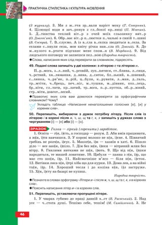 (З журналу). 3. Ми з ж..ття зр..вали наріст моху (Т. Севернюк).
4. Цілющої води я зач..рпнув з гл..бокої кр..ниці (П. Мовчан).
5. Д..тинства теплий віт..р з очей моїх сльозинку вит..р
(О. Довгоп’ят). 6. Обр..ває віт..р п..люстки п..чальні в синій т..шині
(В. Сосюра). 7. В..слуємо. А із в..сла в..селка зводиться в..села. За
селами с..пнули села, мов квіту річка нан..сла (О. Довгий). 8. До
м..нулого в..ртати підганяє мене спом..н (В. Мордань). 9. Від
людського поговору не запнешся пел..ною (Народна творчість).
Слова, написання яких слід перевірити за словником, підкресліть.
49. Подані слова запишіть у дві колонки: з літерою е та літерою и.
П..р..мога, з..л..ний, ч..рговий, зуп..нятися, ст..блина, л..сиця,
ч..рствий, хв..лювання, д..вина, д..сяток, бл..зький, в..шневий,
с..лянка, ч..рв’як, п..рій, ц..буля, к..рувати, л..ман, д..таль,
тр..мтіти, ч..брець, печ..ніг, м..тушня, м..дівник, коз..лець,
бр..ніти, гл..тати, кр..латий, тр..вога, п..р..пустка, об..р..жний,
стр..міти, довгот..лесий.
Правопис яких слів вам довелося перевіряти за орфографічним
словником? Чому?
Укладіть таблицю «Написання ненаголошених голосних [е], [и] у
коренях слів».
50. Перепишіть, вибираючи з дужок потрібну літеру. Після слів із
літерою і в корені після ж, ч, ш, щ та г, к, х запишіть у дужках слово з
чергуванням [і] — [е] або [і] — [о].
Голка — гіркий (горенити) заробіток.
1. Освіта — г(и, і)сть, а господар — розум. 2. Аби вмів працювати,
а ж(и, і)ти навчишся. 3. У корові молоко не к(и, і)сне. 4. Півнячий
гребінь не розч(и, і)сує. 5. Маког(и, і)н — хазяїн в хаті. 6. Пішло
діло — все зак(и, і)піло. 7. Дім без ж(и, і)нки — вітряний млин без
вітру. 8. Гнилими нитками не ш(и, і)ють. 9. Що від к(и, і)шки
народиться, те мишей ловитиме. 10. Цибуля — панна з г(и, і)р, що
має сто шк(и, і)р. 11. Найсмачніше м’ясо — біля к(и, і)сток.
12. Витівки лиса х(и, і)трі хіба що для курки. 13. Дома лев, а на війні
тх(и, і)р. 14. Хороший тесля і до коліна к(и, і)л заструже.
15. Х(и, і)сту на базарі не купиш.
Народна творчість.
Позначте в словах орфограму «Літери и–і після ж, ч, ш, щ та г, к, х в коренях
слів».
Поясніть написання літер и–і в коренях слів.
51. Перепишіть, уставляючи пропущені літери.
1. У чварах губимо до праці давній х..ст (В. Раєвський). 2. Над
усе — ч..стота душі. Тешімо себе, тешім! (М. Самійленко). 3. Не
46
ПРАКТИЧНА СТИЛІСТИКА І КУЛЬТУРА МОВЛЕННЯ
block_10_2010-12-05-2010-3.qxp 06.08.2010 20:54 Page 46
 